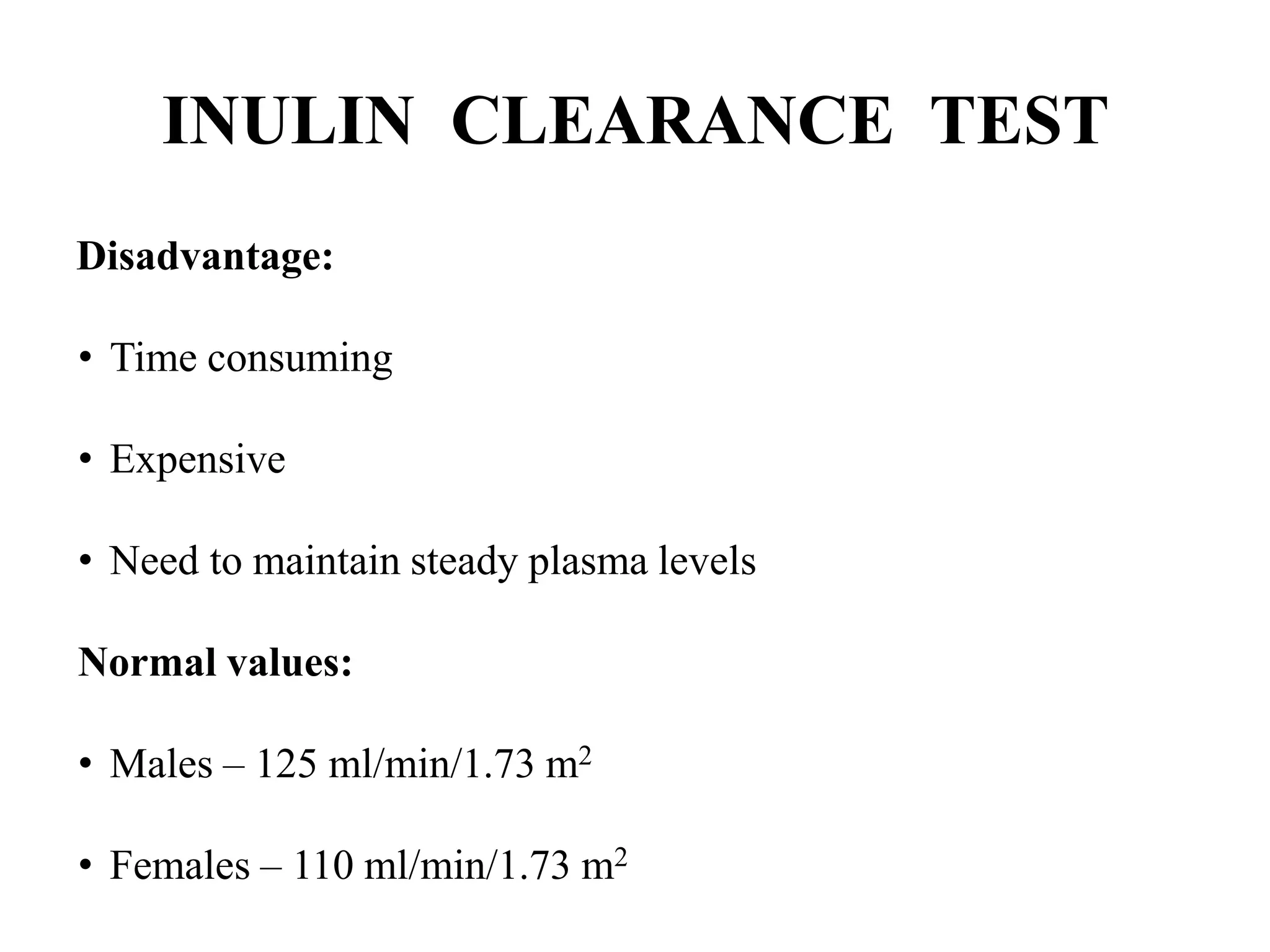 INULIN CLEARANCE TEST
Disadvantage:
• Time consuming
• Expensive
• Need to maintain steady plasma levels
Normal values:
• Males – 125 ml/min/1.73 m2
• Females – 110 ml/min/1.73 m2
 