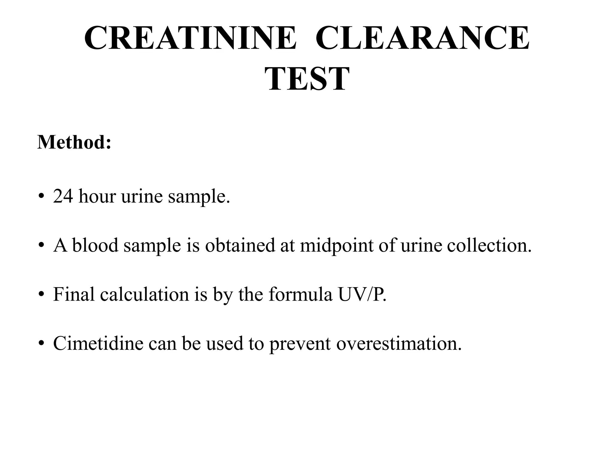 CREATININE CLEARANCE
TEST
Method:
• 24 hour urine sample.
• A blood sample is obtained at midpoint of urine collection.
• Final calculation is by the formula UV/P.
• Cimetidine can be used to prevent overestimation.
 