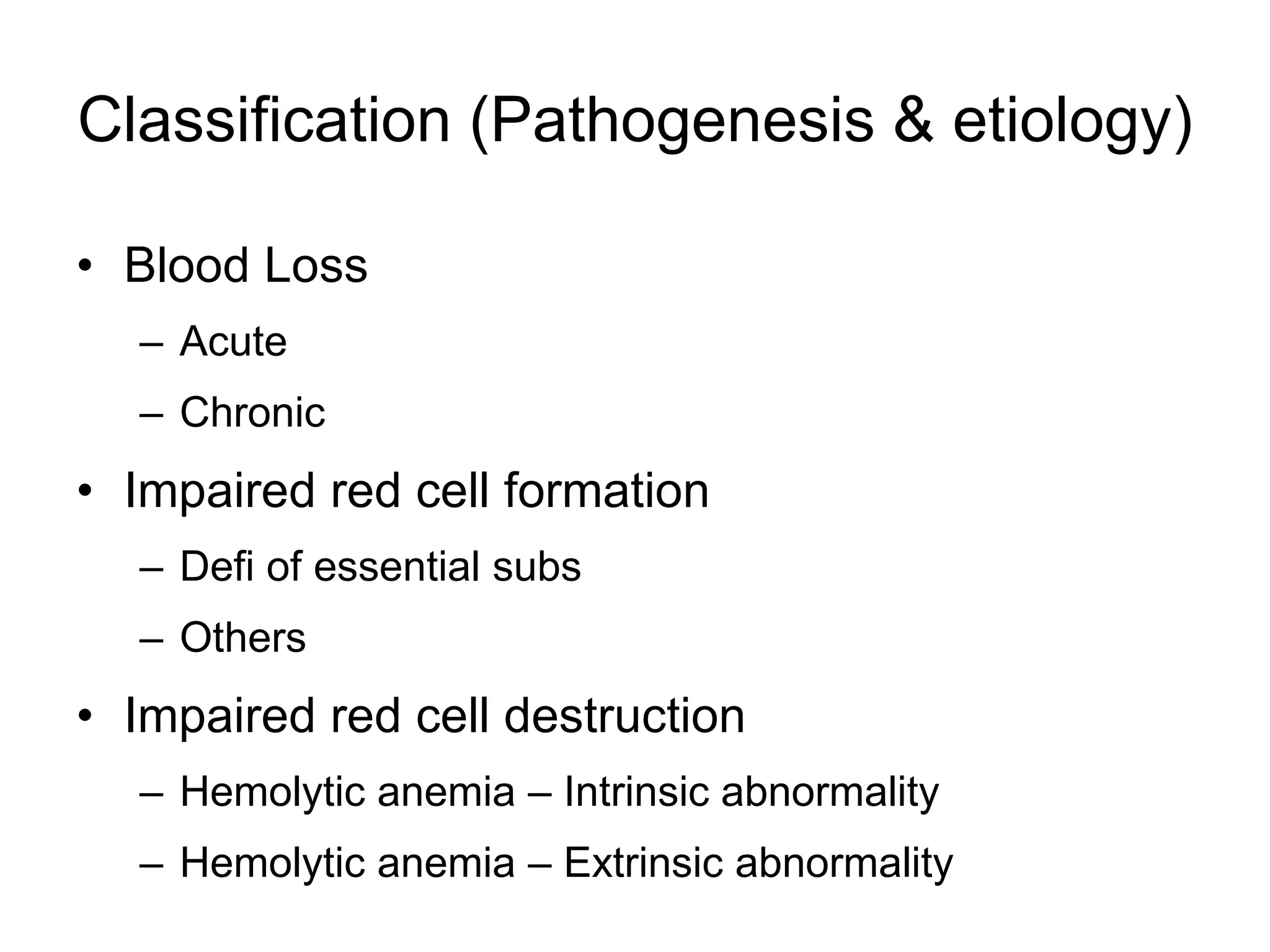 Classification (Pathogenesis & etiology)
• Blood Loss
– Acute
– Chronic
• Impaired red cell formation
– Defi of essential subs
– Others
• Impaired red cell destruction
– Hemolytic anemia – Intrinsic abnormality
– Hemolytic anemia – Extrinsic abnormality
 