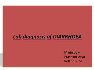 Lab diagnosis of DIARRHOEA 
Made by – 
Prashant Arya 
Roll no. - 74 
 