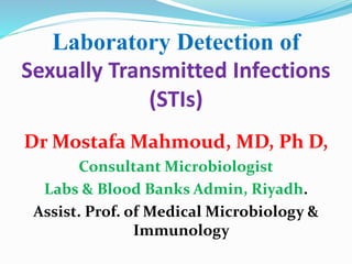 Laboratory Detection of
Sexually Transmitted Infections
(STIs)
Dr Mostafa Mahmoud, MD, Ph D,
Consultant Microbiologist
Labs & Blood Banks Admin, Riyadh.
Assist. Prof. of Medical Microbiology &
Immunology
 