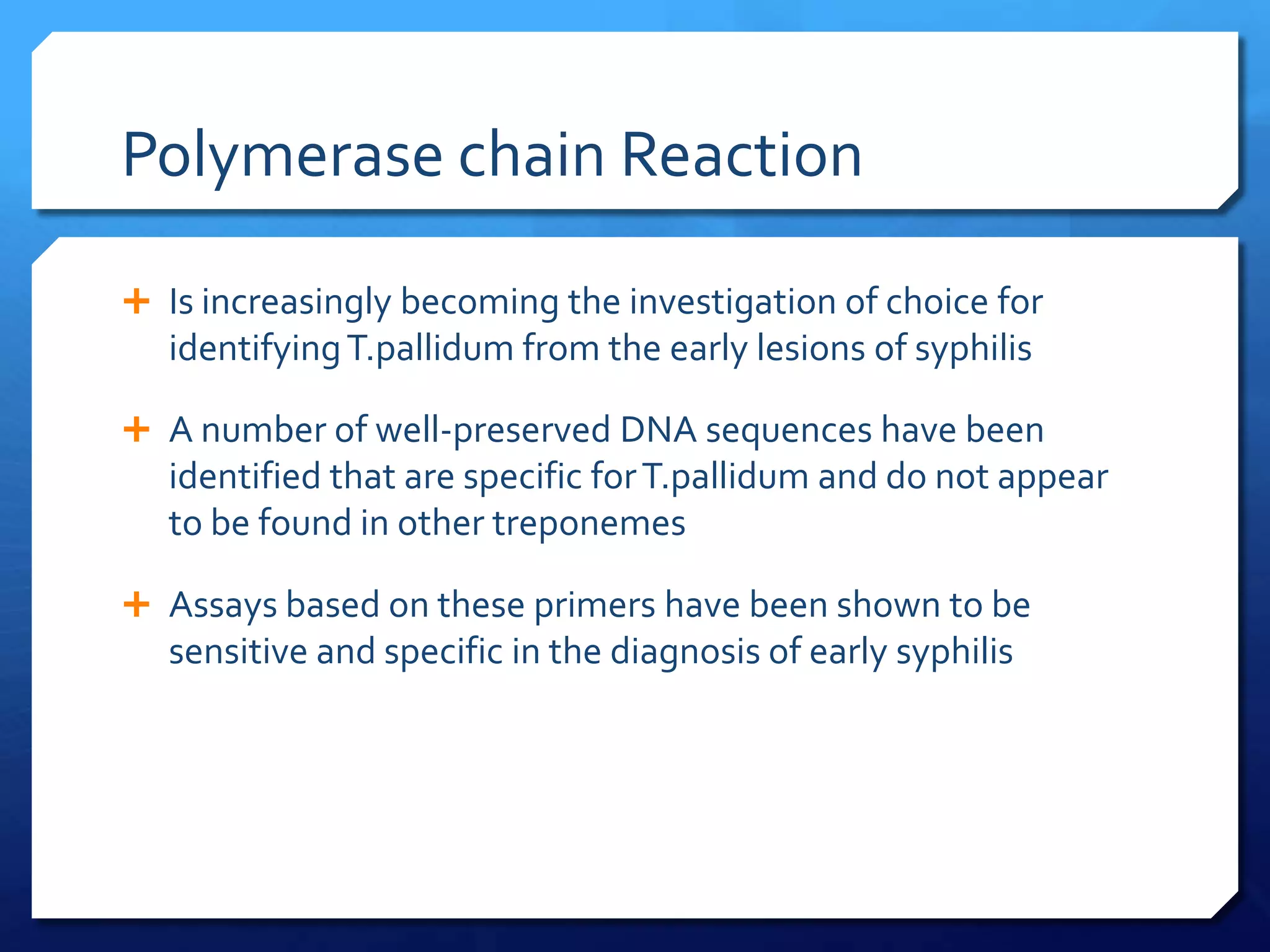Polymerase chain Reaction
 Is increasingly becoming the investigation of choice for

identifying T.pallidum from the early lesions of syphilis
 A number of well-preserved DNA sequences have been

identified that are specific for T.pallidum and do not appear
to be found in other treponemes
 Assays based on these primers have been shown to be

sensitive and specific in the diagnosis of early syphilis

 