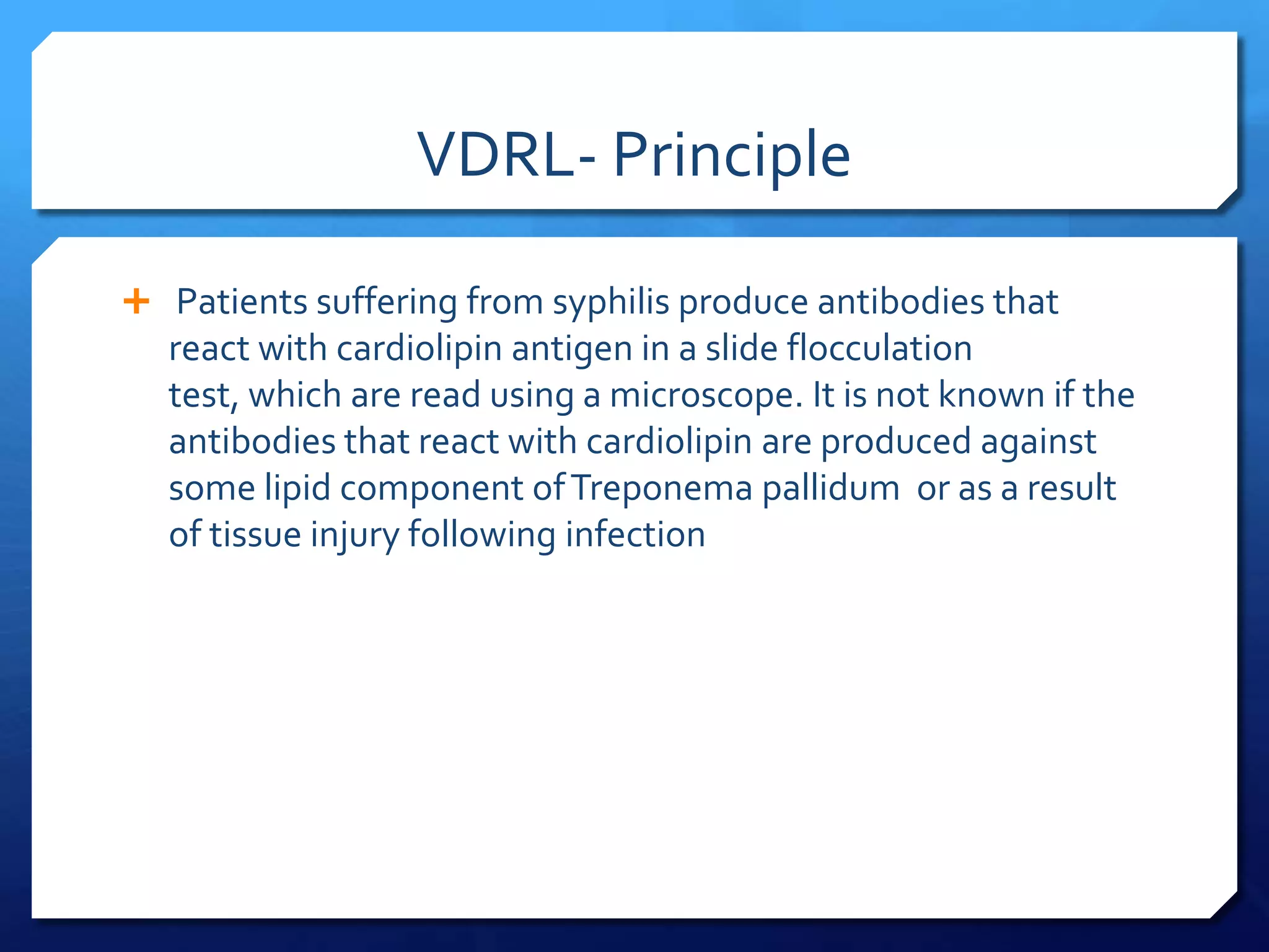 VDRL- Principle
 Patients suffering from syphilis produce antibodies that

react with cardiolipin antigen in a slide flocculation
test, which are read using a microscope. It is not known if the
antibodies that react with cardiolipin are produced against
some lipid component of Treponema pallidum or as a result
of tissue injury following infection

 
