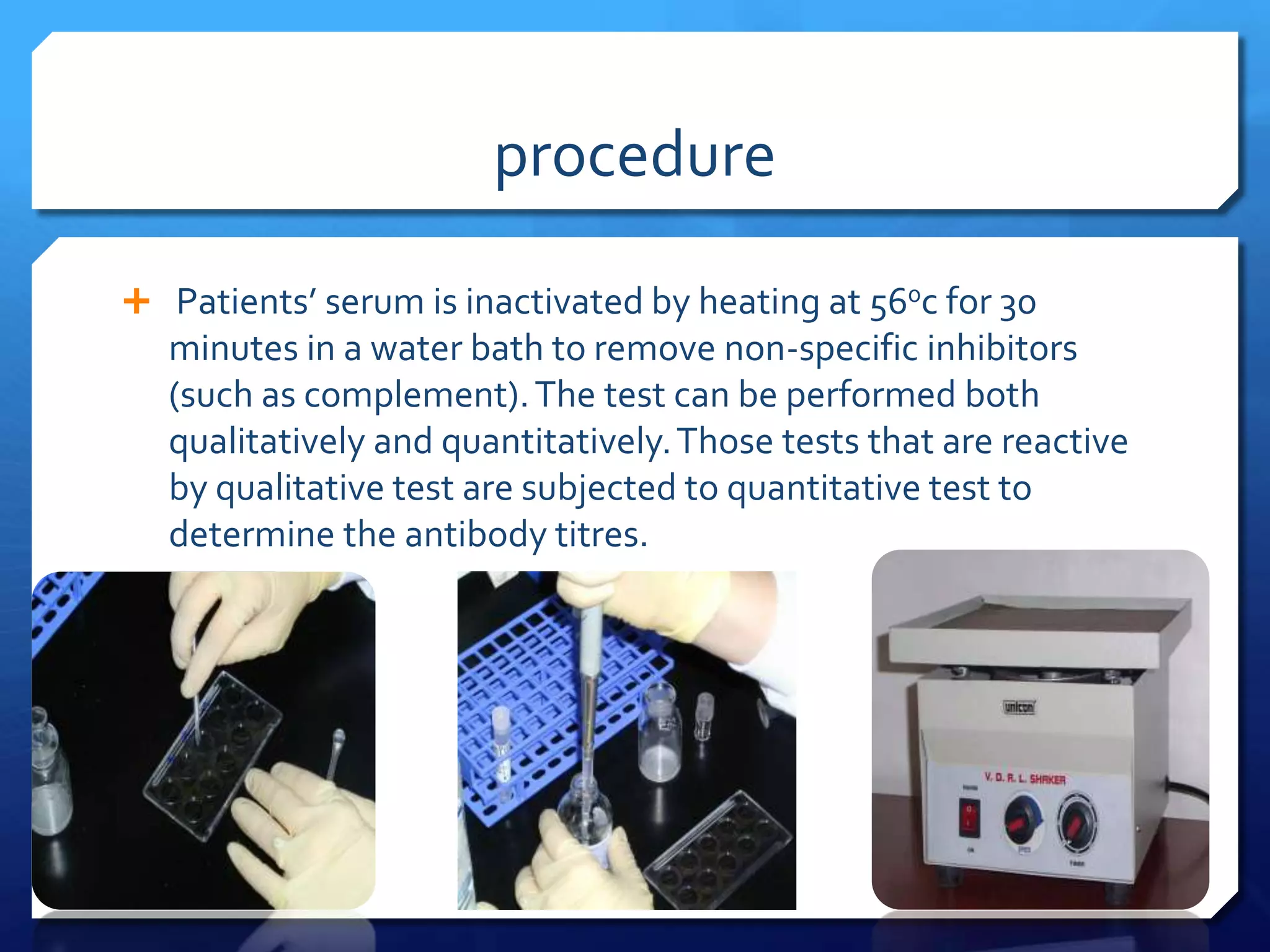 procedure
 Patients’ serum is inactivated by heating at 560c for 30

minutes in a water bath to remove non-specific inhibitors
(such as complement). The test can be performed both
qualitatively and quantitatively. Those tests that are reactive
by qualitative test are subjected to quantitative test to
determine the antibody titres.

 