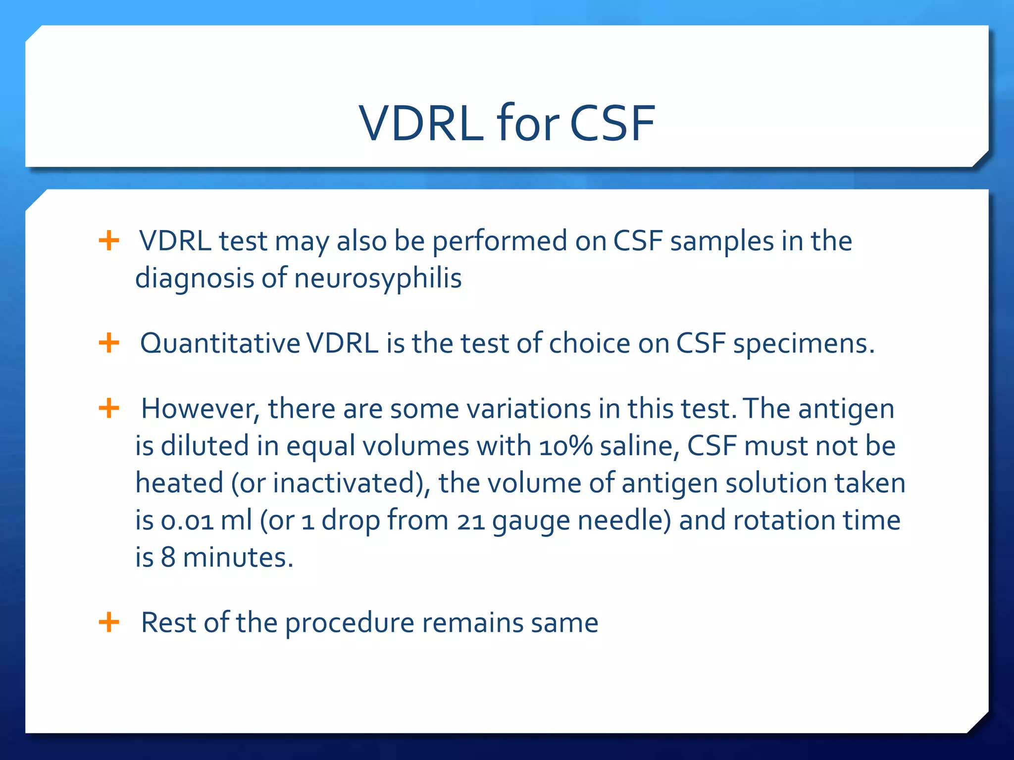 VDRL for CSF
 VDRL test may also be performed on CSF samples in the

diagnosis of neurosyphilis
 Quantitative VDRL is the test of choice on CSF specimens.
 However, there are some variations in this test. The antigen

is diluted in equal volumes with 10% saline, CSF must not be
heated (or inactivated), the volume of antigen solution taken
is 0.01 ml (or 1 drop from 21 gauge needle) and rotation time
is 8 minutes.
 Rest of the procedure remains same

 