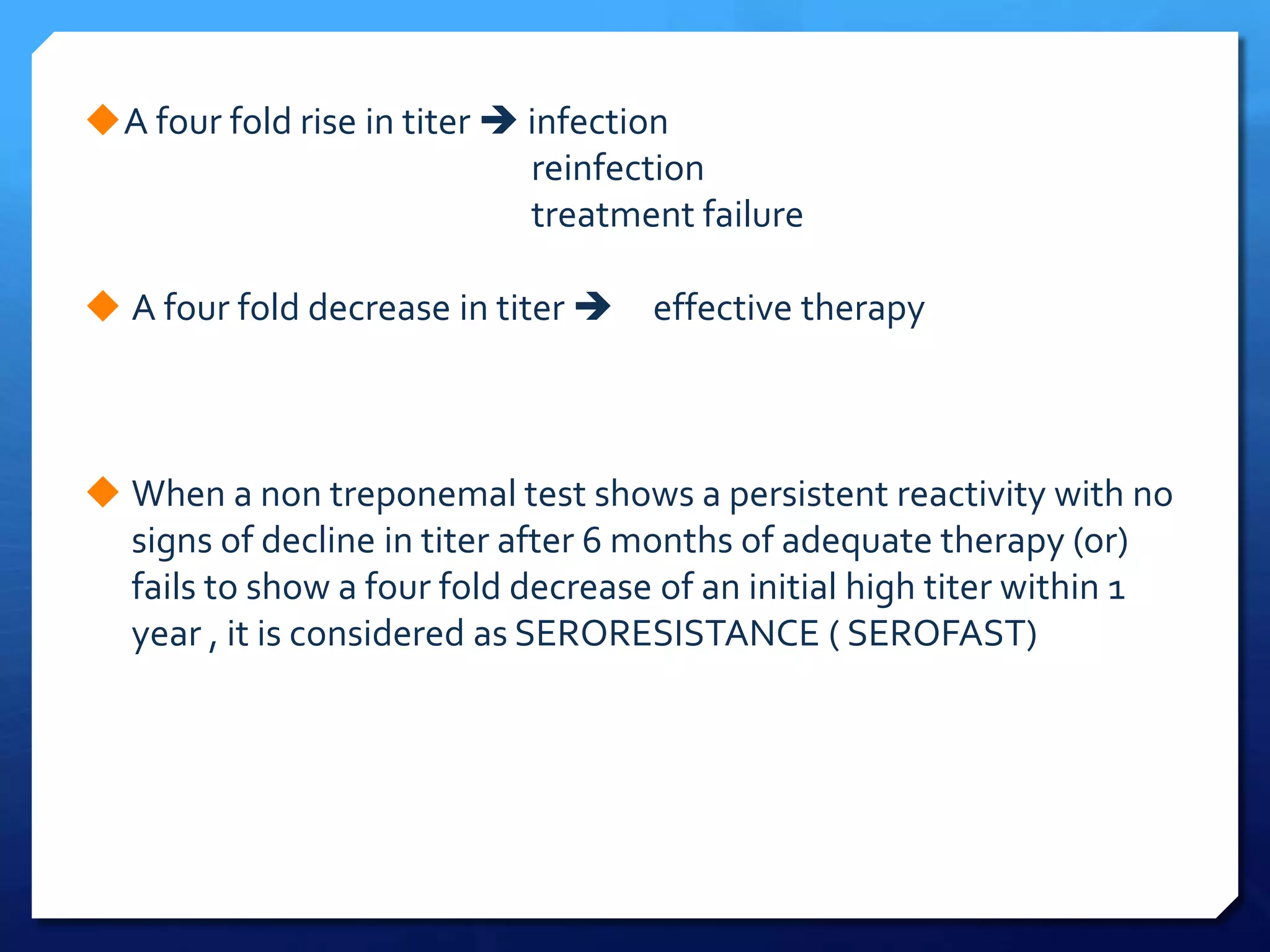 A four fold rise in titer  infection
reinfection
treatment failure
 A four fold decrease in titer 

effective therapy

 When a non treponemal test shows a persistent reactivity with no
signs of decline in titer after 6 months of adequate therapy (or)
fails to show a four fold decrease of an initial high titer within 1
year , it is considered as SERORESISTANCE ( SEROFAST)

 