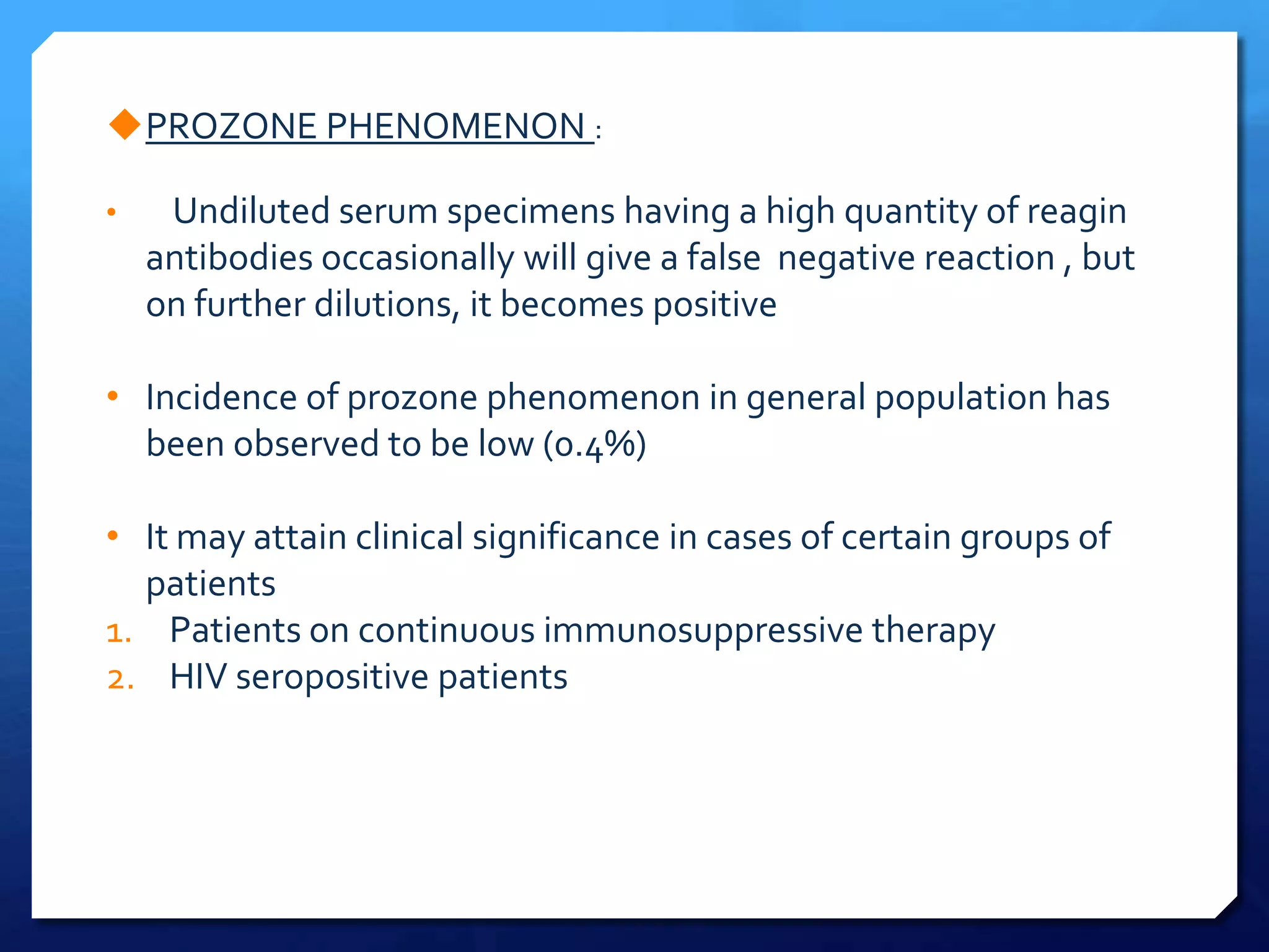 PROZONE PHENOMENON :
•

Undiluted serum specimens having a high quantity of reagin
antibodies occasionally will give a false negative reaction , but
on further dilutions, it becomes positive

• Incidence of prozone phenomenon in general population has
been observed to be low (0.4%)
• It may attain clinical significance in cases of certain groups of
patients
1. Patients on continuous immunosuppressive therapy
2. HIV seropositive patients

 