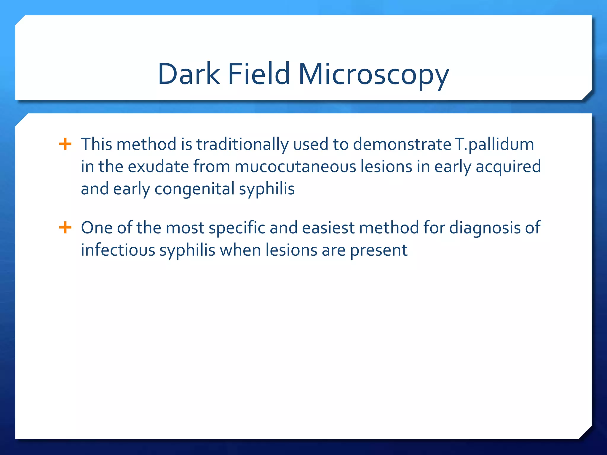 Dark Field Microscopy
 This method is traditionally used to demonstrate T.pallidum

in the exudate from mucocutaneous lesions in early acquired
and early congenital syphilis
 One of the most specific and easiest method for diagnosis of

infectious syphilis when lesions are present

 