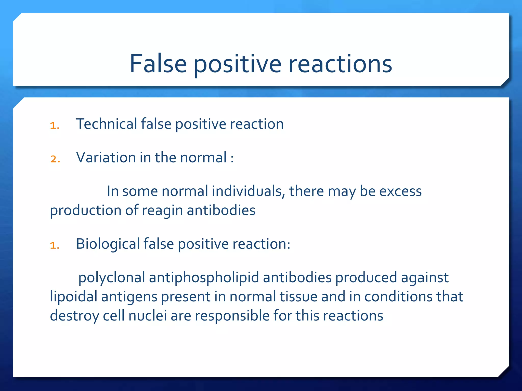 False positive reactions
1.

Technical false positive reaction

2.

Variation in the normal :

In some normal individuals, there may be excess
production of reagin antibodies
1.

Biological false positive reaction:

polyclonal antiphospholipid antibodies produced against
lipoidal antigens present in normal tissue and in conditions that
destroy cell nuclei are responsible for this reactions

 