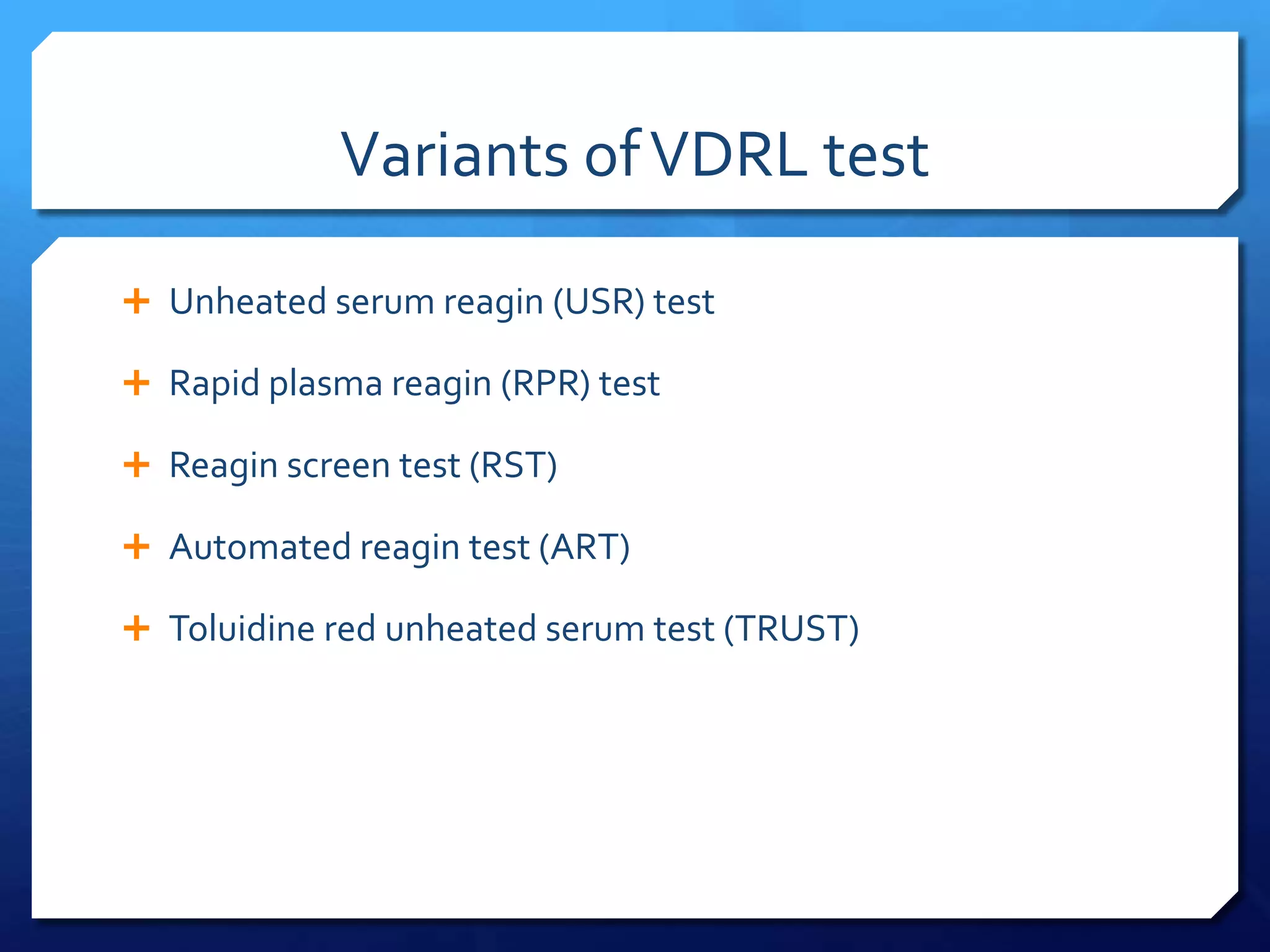 Variants of VDRL test
 Unheated serum reagin (USR) test
 Rapid plasma reagin (RPR) test
 Reagin screen test (RST)
 Automated reagin test (ART)
 Toluidine red unheated serum test (TRUST)

 