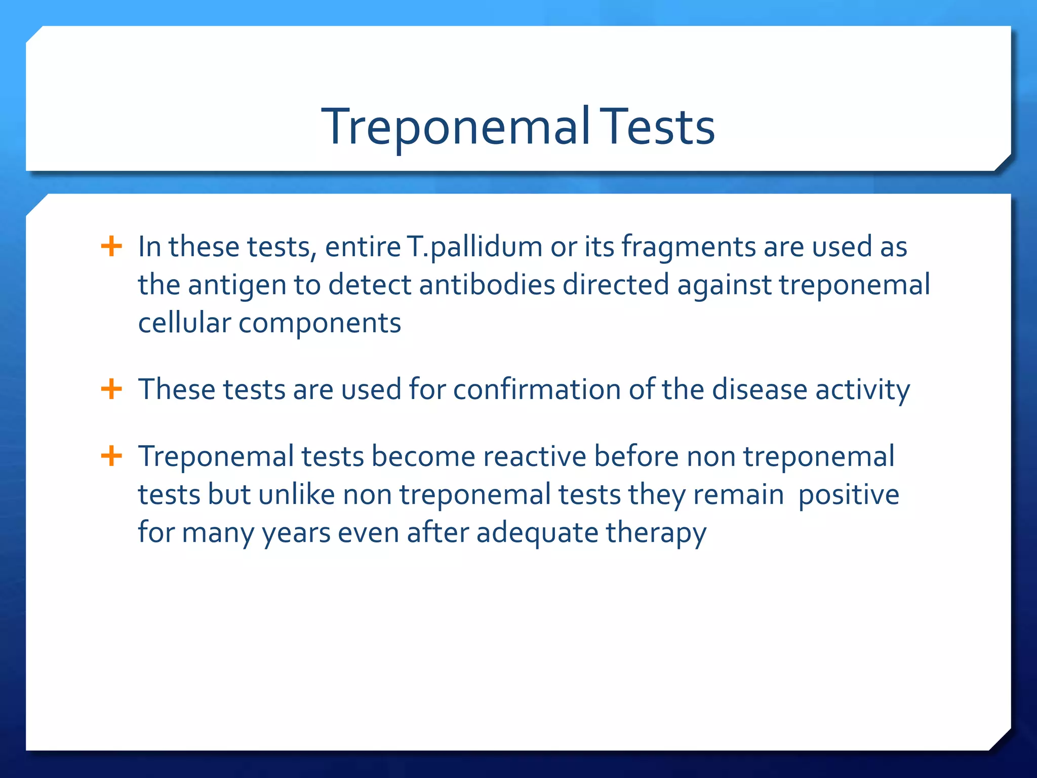 Treponemal Tests
 In these tests, entire T.pallidum or its fragments are used as

the antigen to detect antibodies directed against treponemal
cellular components
 These tests are used for confirmation of the disease activity

 Treponemal tests become reactive before non treponemal

tests but unlike non treponemal tests they remain positive
for many years even after adequate therapy

 