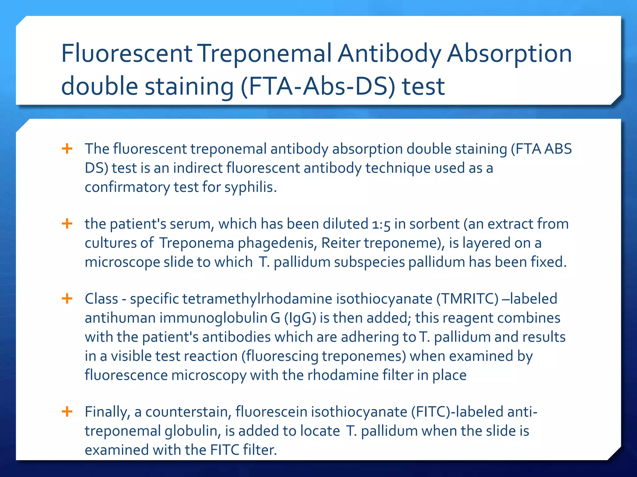 Fluorescent Treponemal Antibody Absorption
double staining (FTA-Abs-DS) test
 The fluorescent treponemal antibody absorption double staining (FTA ABS

DS) test is an indirect fluorescent antibody technique used as a
confirmatory test for syphilis.
 the patient's serum, which has been diluted 1:5 in sorbent (an extract from

cultures of Treponema phagedenis, Reiter treponeme), is layered on a
microscope slide to which T. pallidum subspecies pallidum has been fixed.
 Class - specific tetramethylrhodamine isothiocyanate (TMRITC) –labeled

antihuman immunoglobulin G (IgG) is then added; this reagent combines
with the patient's antibodies which are adhering to T. pallidum and results
in a visible test reaction (fluorescing treponemes) when examined by
fluorescence microscopy with the rhodamine filter in place
 Finally, a counterstain, fluorescein isothiocyanate (FITC)-labeled anti-

treponemal globulin, is added to locate T. pallidum when the slide is
examined with the FITC filter.

 
