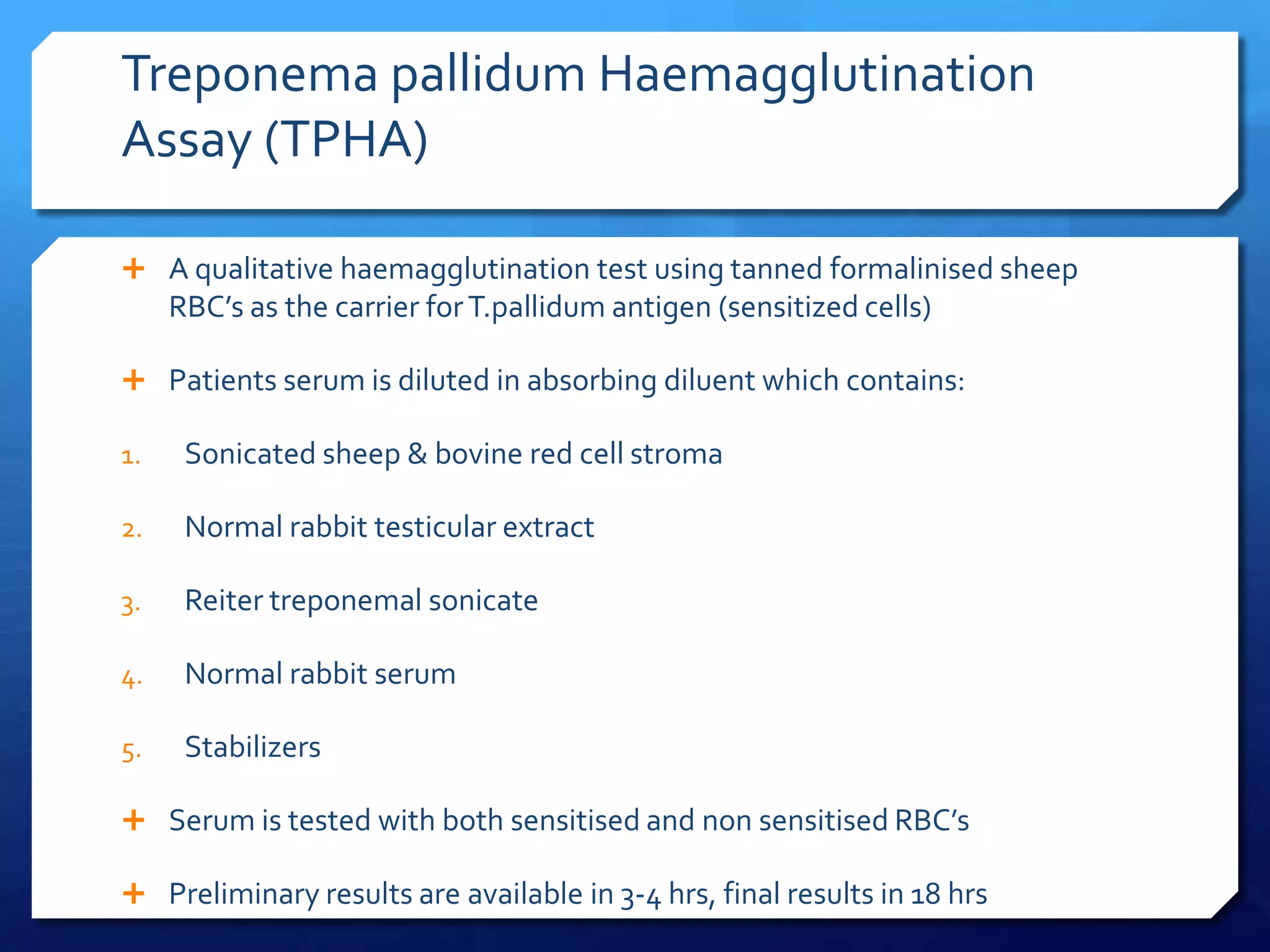 Treponema pallidum Haemagglutination
Assay (TPHA)
 A qualitative haemagglutination test using tanned formalinised sheep

RBC’s as the carrier for T.pallidum antigen (sensitized cells)
 Patients serum is diluted in absorbing diluent which contains:
1.

Sonicated sheep & bovine red cell stroma

2.

Normal rabbit testicular extract

3.

Reiter treponemal sonicate

4.

Normal rabbit serum

5.

Stabilizers

 Serum is tested with both sensitised and non sensitised RBC’s

 Preliminary results are available in 3-4 hrs, final results in 18 hrs

 