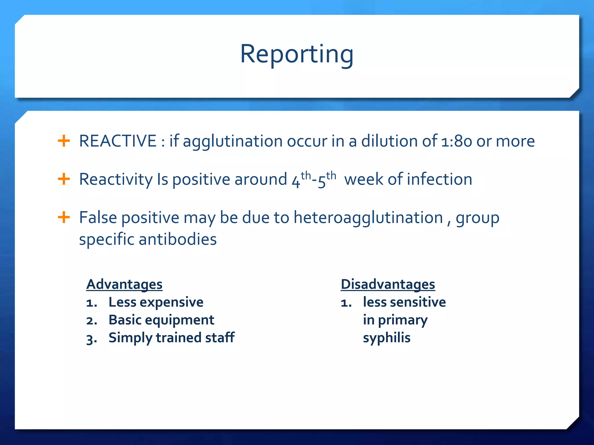 Reporting
 REACTIVE : if agglutination occur in a dilution of 1:80 or more
 Reactivity Is positive around 4th-5th week of infection
 False positive may be due to heteroagglutination , group

specific antibodies
Advantages
1. Less expensive
2. Basic equipment
3. Simply trained staff

Disadvantages
1. less sensitive
in primary
syphilis

 