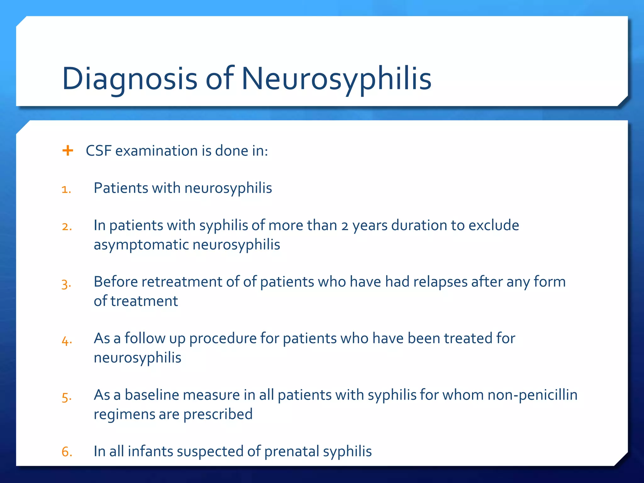 Diagnosis of Neurosyphilis
 CSF examination is done in:
1.

Patients with neurosyphilis

2.

In patients with syphilis of more than 2 years duration to exclude
asymptomatic neurosyphilis

3.

Before retreatment of of patients who have had relapses after any form
of treatment

4.

As a follow up procedure for patients who have been treated for
neurosyphilis

5.

As a baseline measure in all patients with syphilis for whom non-penicillin
regimens are prescribed

6.

In all infants suspected of prenatal syphilis

 