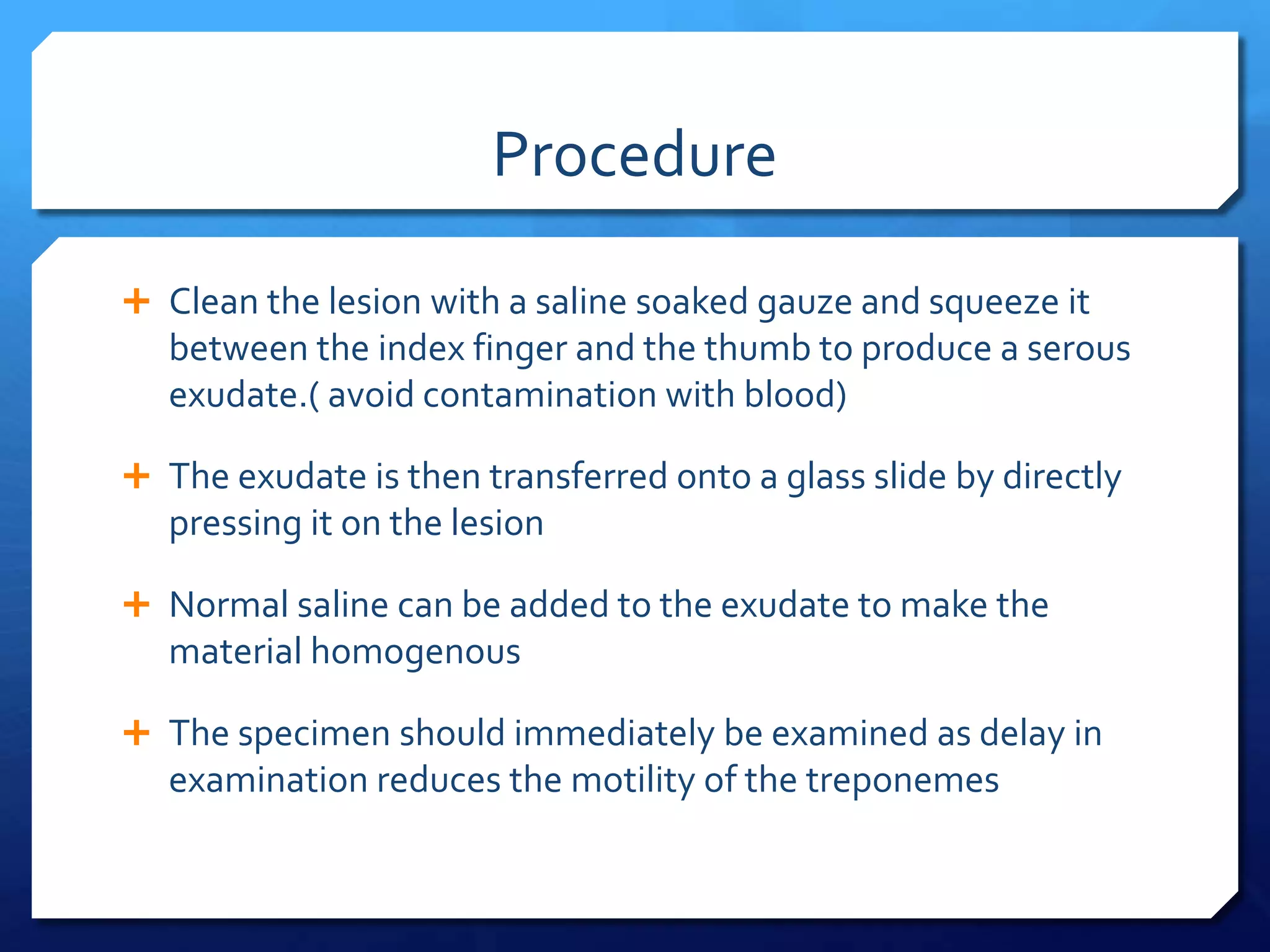 Procedure
 Clean the lesion with a saline soaked gauze and squeeze it

between the index finger and the thumb to produce a serous
exudate.( avoid contamination with blood)
 The exudate is then transferred onto a glass slide by directly

pressing it on the lesion
 Normal saline can be added to the exudate to make the

material homogenous
 The specimen should immediately be examined as delay in

examination reduces the motility of the treponemes

 