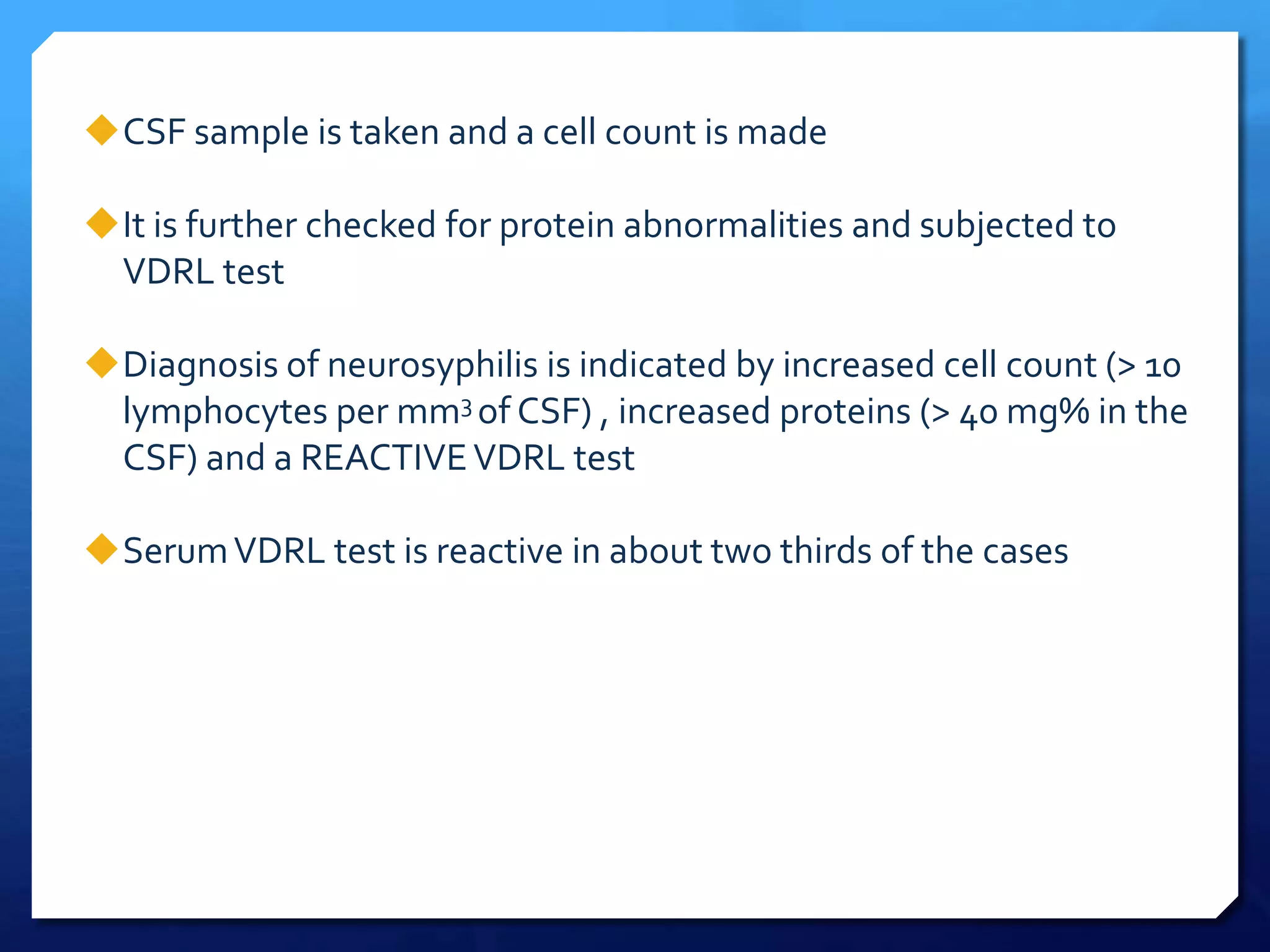 CSF sample is taken and a cell count is made
It is further checked for protein abnormalities and subjected to
VDRL test
Diagnosis of neurosyphilis is indicated by increased cell count (> 10
lymphocytes per mm3 of CSF) , increased proteins (> 40 mg% in the
CSF) and a REACTIVE VDRL test
Serum VDRL test is reactive in about two thirds of the cases

 
