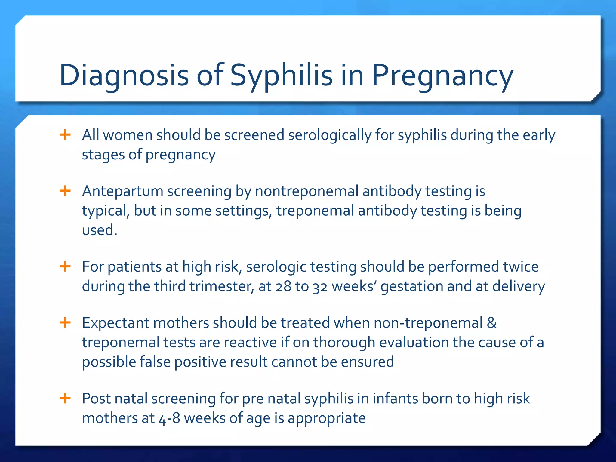 Diagnosis of Syphilis in Pregnancy
 All women should be screened serologically for syphilis during the early

stages of pregnancy
 Antepartum screening by nontreponemal antibody testing is

typical, but in some settings, treponemal antibody testing is being
used.
 For patients at high risk, serologic testing should be performed twice

during the third trimester, at 28 to 32 weeks’ gestation and at delivery
 Expectant mothers should be treated when non-treponemal &

treponemal tests are reactive if on thorough evaluation the cause of a
possible false positive result cannot be ensured
 Post natal screening for pre natal syphilis in infants born to high risk

mothers at 4-8 weeks of age is appropriate

 