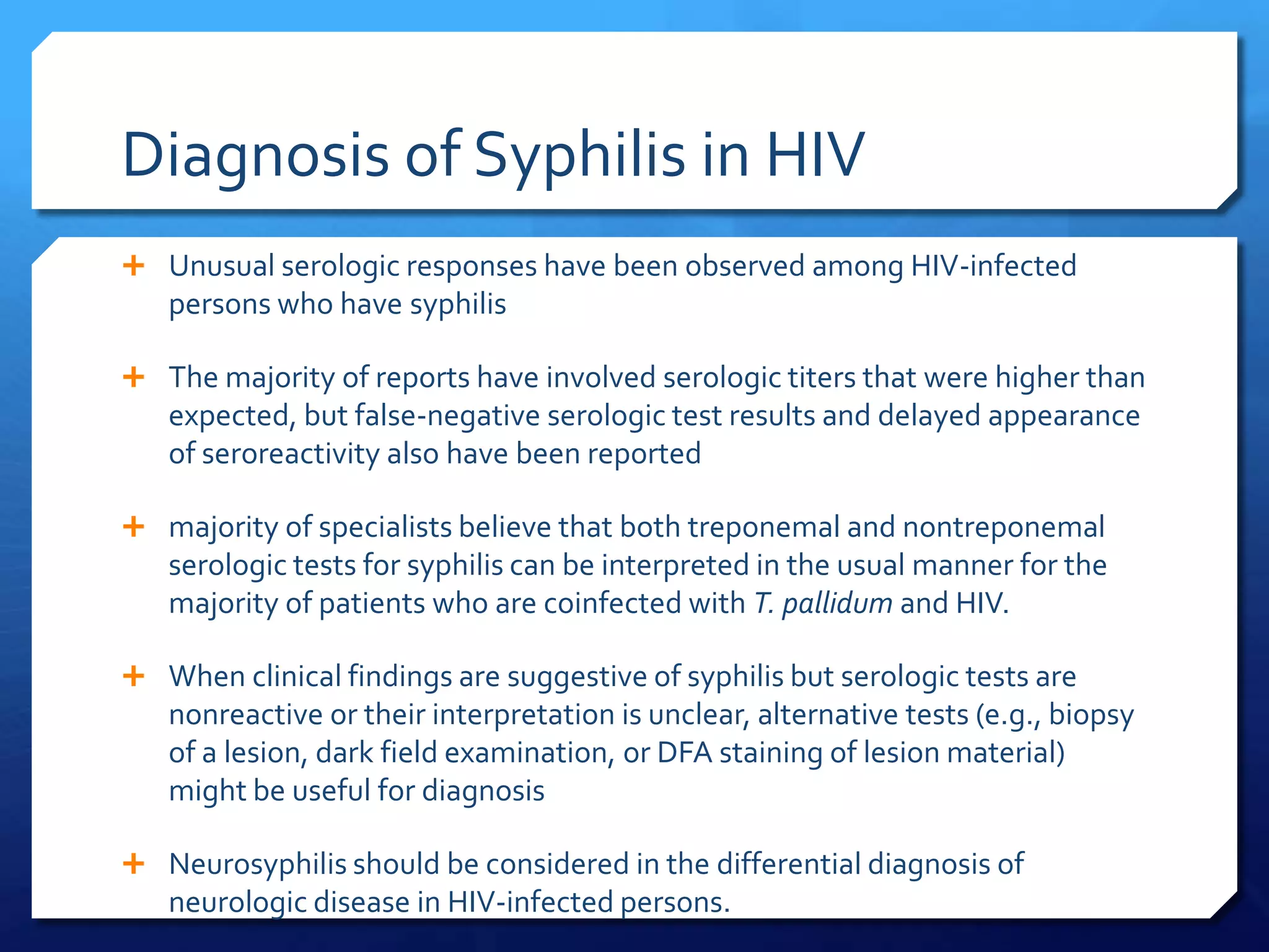 Diagnosis of Syphilis in HIV
 Unusual serologic responses have been observed among HIV-infected

persons who have syphilis
 The majority of reports have involved serologic titers that were higher than

expected, but false-negative serologic test results and delayed appearance
of seroreactivity also have been reported
 majority of specialists believe that both treponemal and nontreponemal

serologic tests for syphilis can be interpreted in the usual manner for the
majority of patients who are coinfected with T. pallidum and HIV.
 When clinical findings are suggestive of syphilis but serologic tests are

nonreactive or their interpretation is unclear, alternative tests (e.g., biopsy
of a lesion, dark field examination, or DFA staining of lesion material)
might be useful for diagnosis
 Neurosyphilis should be considered in the differential diagnosis of

neurologic disease in HIV-infected persons.

 