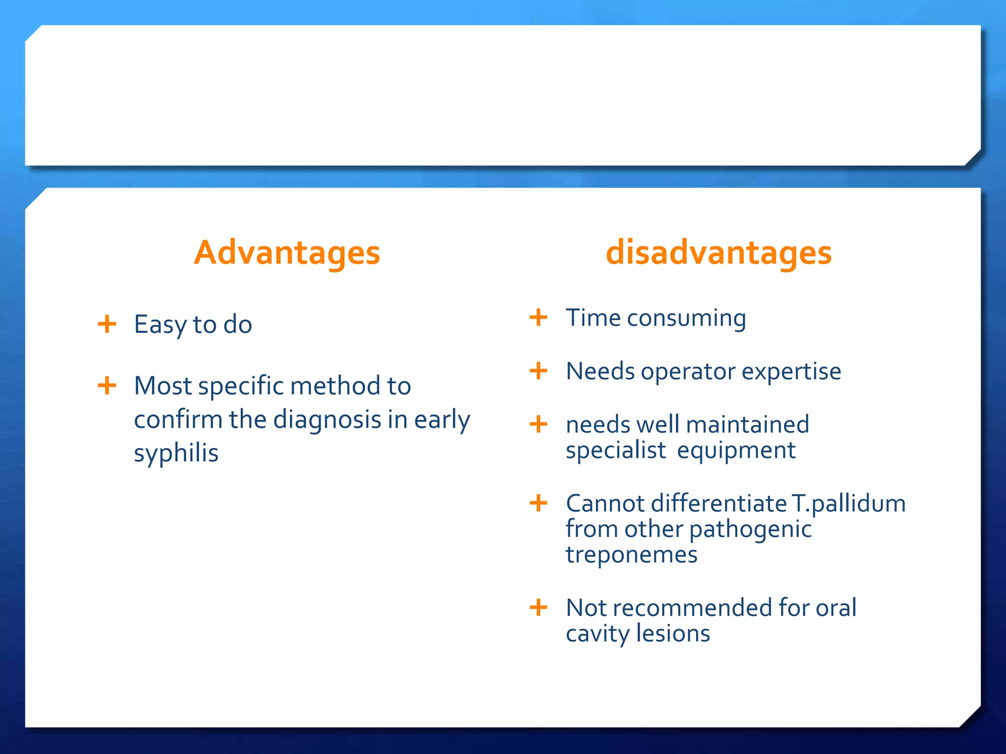 Advantages
 Easy to do
 Most specific method to

confirm the diagnosis in early
syphilis

disadvantages
 Time consuming
 Needs operator expertise
 needs well maintained

specialist equipment

 Cannot differentiate T.pallidum

from other pathogenic
treponemes

 Not recommended for oral

cavity lesions

 