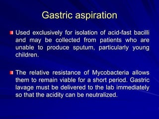 Gastric aspiration
Used exclusively for isolation of acid-fast bacilli
and may be collected from patients who are
unable to produce sputum, particularly young
children.
The relative resistance of Mycobacteria allows
them to remain viable for a short period. Gastric
lavage must be delivered to the lab immediately
so that the acidity can be neutralized.
 