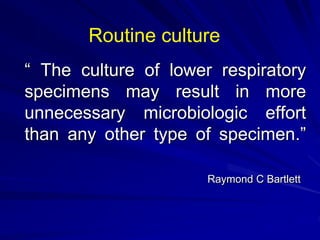“ The culture of lower respiratory
specimens may result in more
unnecessary microbiologic effort
than any other type of specimen.”
Raymond C Bartlett
Routine culture
 
