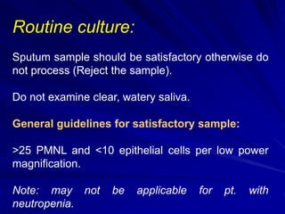 Routine culture:
Sputum sample should be satisfactory otherwise do
not process (Reject the sample).
Do not examine clear, watery saliva.
General guidelines for satisfactory sample:
>25 PMNL and <10 epithelial cells per low power
magnification.
Note: may not be applicable for pt. with
neutropenia.
 