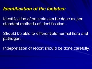 Identification of the isolates:
Identification of bacteria can be done as per
standard methods of identification.
Should be able to differentiate normal flora and
pathogen.
Interpretation of report should be done carefully.
 