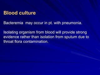 Blood culture
Bacteremia may occur in pt. with pneumonia.
Isolating organism from blood will provide strong
evidence rather than isolation from sputum due to
throat flora contamination.
 