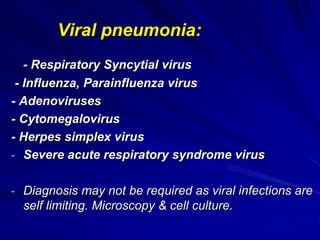 Viral pneumonia:
- Respiratory Syncytial virus
- Influenza, Parainfluenza virus
- Adenoviruses
- Cytomegalovirus
- Herpes simplex virus
- Severe acute respiratory syndrome virus
- Diagnosis may not be required as viral infections are
self limiting. Microscopy & cell culture.
 