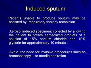 Induced sputum
Patients unable to produce sputum may be
assisted by respiratory therapy technician.
Aerosol induced specimen: collected by allowing
the patient to breath aerosolized droplets of a
solution of 15% sodium chloride and 10%
glycerin for approximately 10 minute .
Avoid the need for invasive procedures such as
bronchoscopy or needle aspiration
 