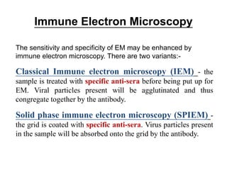 Immune Electron Microscopy
The sensitivity and specificity of EM may be enhanced by
immune electron microscopy. There are two variants:-
Classical Immune electron microscopy (IEM) - the
sample is treated with specific anti-sera before being put up for
EM. Viral particles present will be agglutinated and thus
congregate together by the antibody.
Solid phase immune electron microscopy (SPIEM) -
the grid is coated with specific anti-sera. Virus particles present
in the sample will be absorbed onto the grid by the antibody.
 