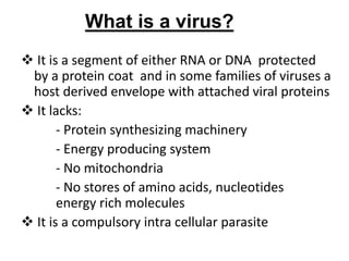 What is a virus?
 It is a segment of either RNA or DNA protected
by a protein coat and in some families of viruses a
host derived envelope with attached viral proteins
 It lacks:
- Protein synthesizing machinery
- Energy producing system
- No mitochondria
- No stores of amino acids, nucleotides
energy rich molecules
 It is a compulsory intra cellular parasite
 