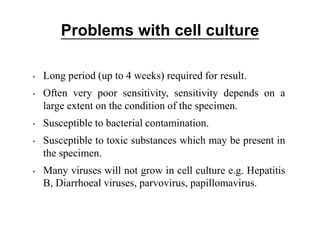 Problems with cell culture
• Long period (up to 4 weeks) required for result.
• Often very poor sensitivity, sensitivity depends on a
large extent on the condition of the specimen.
• Susceptible to bacterial contamination.
• Susceptible to toxic substances which may be present in
the specimen.
• Many viruses will not grow in cell culture e.g. Hepatitis
B, Diarrhoeal viruses, parvovirus, papillomavirus.
 