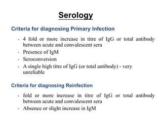 Serology
Criteria for diagnosing Primary Infection
• 4 fold or more increase in titre of IgG or total antibody
between acute and convalescent sera
• Presence of IgM
• Seroconversion
• A single high titre of IgG (or total antibody) - very
unreliable
Criteria for diagnosing Reinfection
• fold or more increase in titre of IgG or total antibody
between acute and convalescent sera
• Absence or slight increase in IgM
 