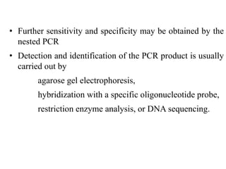 • Further sensitivity and specificity may be obtained by the
nested PCR
• Detection and identification of the PCR product is usually
carried out by
agarose gel electrophoresis,
hybridization with a specific oligonucleotide probe,
restriction enzyme analysis, or DNA sequencing.
 