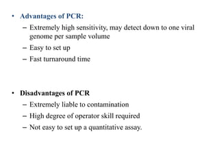 • Advantages of PCR:
– Extremely high sensitivity, may detect down to one viral
genome per sample volume
– Easy to set up
– Fast turnaround time
• Disadvantages of PCR
– Extremely liable to contamination
– High degree of operator skill required
– Not easy to set up a quantitative assay.
 