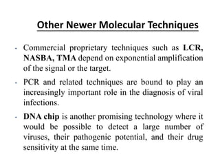 Other Newer Molecular Techniques
• Commercial proprietary techniques such as LCR,
NASBA, TMA depend on exponential amplification
of the signal or the target.
• PCR and related techniques are bound to play an
increasingly important role in the diagnosis of viral
infections.
• DNA chip is another promising technology where it
would be possible to detect a large number of
viruses, their pathogenic potential, and their drug
sensitivity at the same time.
 