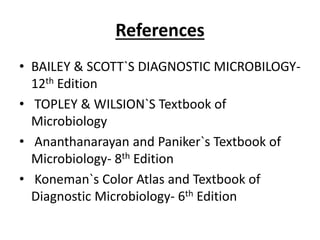 References
• BAILEY & SCOTT`S DIAGNOSTIC MICROBILOGY-
12th Edition
• TOPLEY & WILSION`S Textbook of
Microbiology
• Ananthanarayan and Paniker`s Textbook of
Microbiology- 8th Edition
• Koneman`s Color Atlas and Textbook of
Diagnostic Microbiology- 6th Edition
 