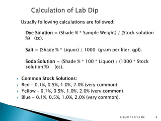 Usually following calculations are followed:
Dye Solution = (Shade % * Sample Weight) / (Stock solution
%) (cc).
Salt = (Shade % * Liquor) / 1000 (gram per liter, gpl).
Soda Solution = (Shade % * 100 * Liquor) / (1000 * Stock
solution %) (cc).
 Common Stock Solutions:
 Red – 0.1%, 0.5%, 1.0%, 2.0% (very common)
 Yellow – 0.1%, 0.5%, 1.0%, 2.0% (very common)
 Blue - 0.1%, 0.5%, 1.0%, 2.0% (very common).
86/9/2017 6:17:25 AM
 