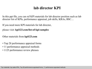 lab director KPI 
In this ppt file, you can ref KPI materials for lab director position such as lab 
director list of KPIs, performance appraisal, job skills, KRAs, BSC… 
If you need more KPI materials for lab director, 
please visit: kpi123.com/list-of-kpi-samples 
Other materials from kpi123.com 
• Top 28 performance appraisal forms 
• 11 performance appraisal methods 
• 1125 performance review phrases 
Top materials: top sales KPIs, Top 28 performance appraisal forms, 11 performance appraisal methods 
Interview questions and answers – free download/ pdf and ppt file 
 