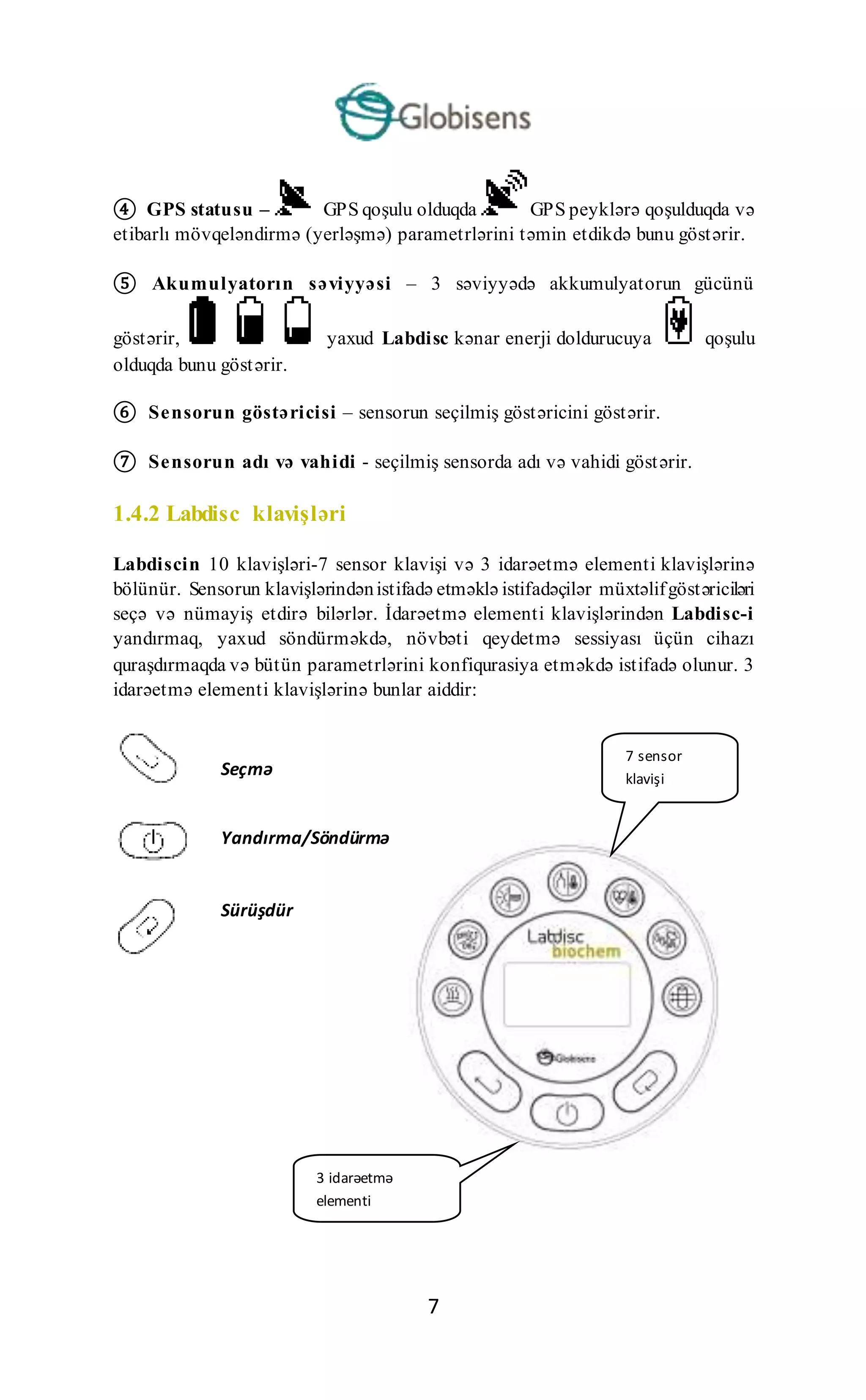 7
④ GPS statusu – GPS qoşulu olduqda GPS peyklərə qoşulduqda və
etibarlı mövqeləndirmə (yerləşmə) parametrlərini təmin etdikdə bunu göstərir.
⑤ Akumulyatorın səviyyəsi – 3 səviyyədə akkumulyatorun gücünü
göstərir, yaxud Labdisc kənar enerji doldurucuya qoşulu
olduqda bunu göstərir.
⑥ Sensorun göstəricisi – sensorun seçilmiş göstəricini göstərir.
⑦ Sensorun adı və vahidi - seçilmiş sensorda adı və vahidi göstərir.
1.4.2 Labdisc klavişləri
Labdiscin 10 klavişləri-7 sensor klavişi və 3 idarəetmə elementi klavişlərinə
bölünür. Sensorun klavişlərindənistifadə etməklə istifadəçilər müxtəlifgöstəriciləri
seçə və nümayiş etdirə bilərlər. İdarəetmə elementi klavişlərindən Labdisc-i
yandırmaq, yaxud söndürməkdə, növbəti qeydetmə sessiyası üçün cihazı
quraşdırmaqda və bütün parametrlərini konfiqurasiya etməkdə istifadə olunur. 3
idarəetmə elementi klavişlərinə bunlar aiddir:
7 sensor
klavişi
3 idarəetmə
elementi
klavişləri
Seçmə
klavişi
Yandırma/Söndürmə
və Çıxış klavişi
Sürüşdür
məklavişi
 