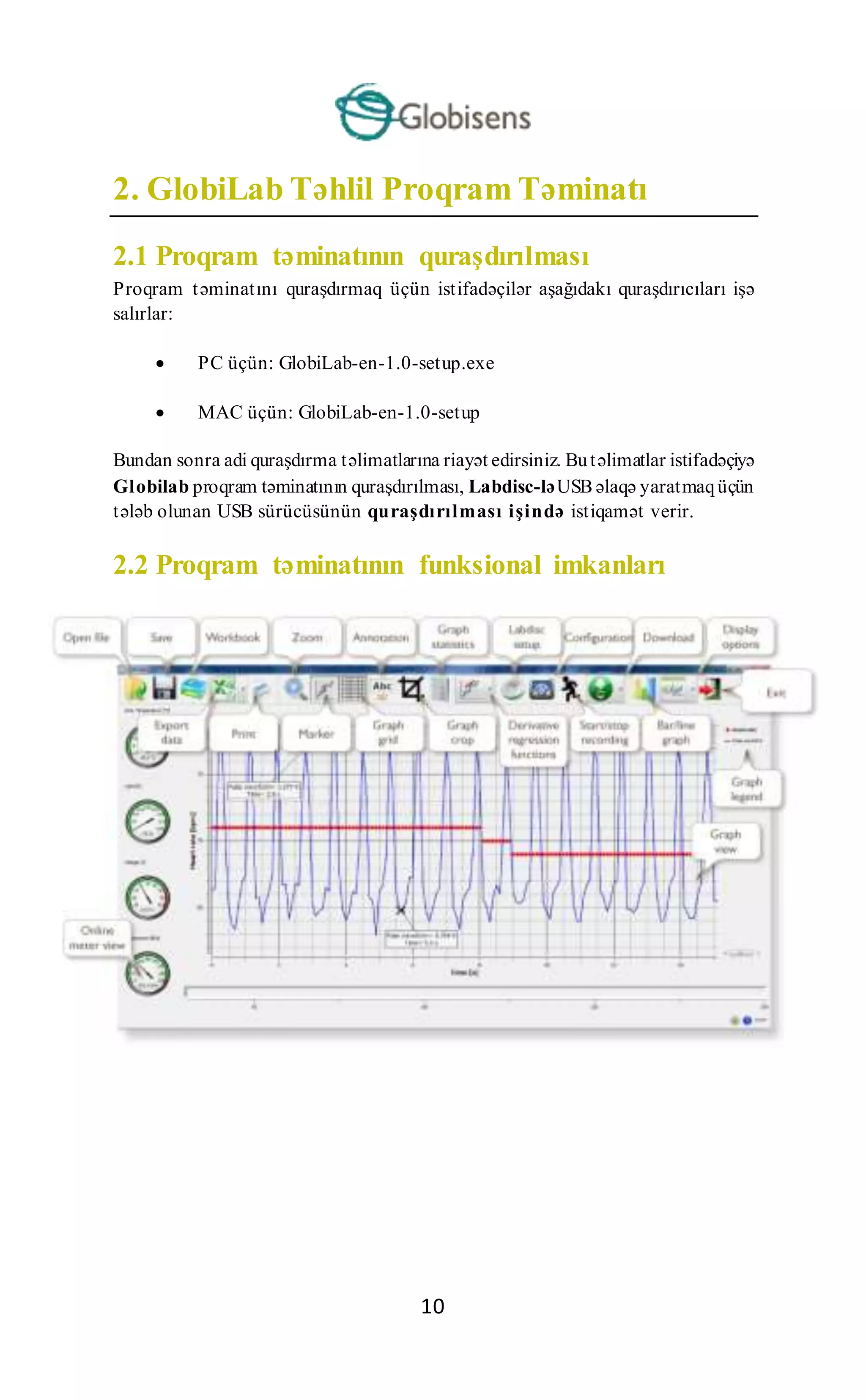 10
2. GlobiLab Təhlil Proqram Təminatı
2.1 Proqram təminatının quraşdırılması
Proqram təminatını quraşdırmaq üçün istifadəçilər aşağıdakı quraşdırıcıları işə
salırlar:
 PC üçün: GlobiLab-en-1.0-setup.exe
 MAC üçün: GlobiLab-en-1.0-setup
Bundan sonra adi quraşdırma təlimatlarına riayət edirsiniz. Butəlimatlar istifadəçiyə
Globilab proqram təminatının quraşdırılması, Labdisc-ləUSB əlaqə yaratmaqüçün
tələb olunan USB sürücüsünün quraşdırılması işində istiqamət verir.
2.2 Proqram təminatının funksional imkanları
 