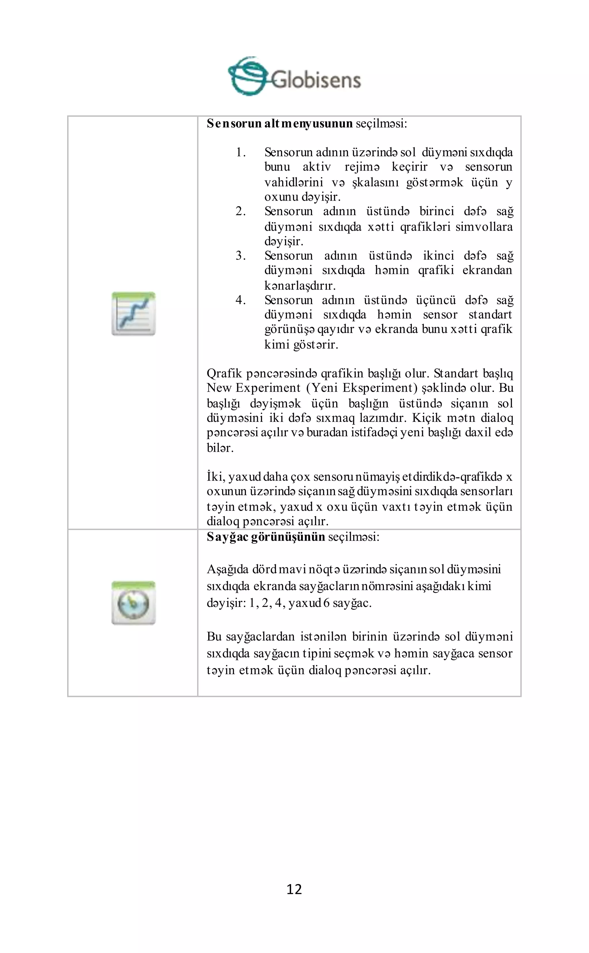 12
Sensorun altmenyusunun seçilməsi:
1. Sensorun adının üzərində sol düyməni sıxdıqda
bunu aktiv rejimə keçirir və sensorun
vahidlərini və şkalasını göstərmək üçün y
oxunu dəyişir.
2. Sensorun adının üstündə birinci dəfə sağ
düyməni sıxdıqda xətti qrafikləri simvollara
dəyişir.
3. Sensorun adının üstündə ikinci dəfə sağ
düyməni sıxdıqda həmin qrafiki ekrandan
kənarlaşdırır.
4. Sensorun adının üstündə üçüncü dəfə sağ
düyməni sıxdıqda həmin sensor standart
görünüşə qayıdır və ekranda bunu xətti qrafik
kimi göstərir.
Qrafik pəncərəsində qrafikin başlığı olur. Standart başlıq
New Experiment (Yeni Eksperiment) şəklində olur. Bu
başlığı dəyişmək üçün başlığın üstündə siçanın sol
düyməsini iki dəfə sıxmaq lazımdır. Kiçik mətn dialoq
pəncərəsi açılır və buradan istifadəçi yeni başlığı daxil edə
bilər.
İki, yaxuddaha çox sensorunümayiş etdirdikdə-qrafikdə x
oxunun üzərində siçanınsağdüyməsini sıxdıqda sensorları
təyin etmək, yaxud x oxu üçün vaxtı təyin etmək üçün
dialoq pəncərəsi açılır.
Sayğac görünüşünün seçilməsi:
Aşağıda dördmavi nöqtə üzərində siçanınsol düyməsini
sıxdıqda ekranda sayğaclarınnömrəsini aşağıdakı kimi
dəyişir: 1, 2, 4, yaxud6 sayğac.
Bu sayğaclardan istənilən birinin üzərində sol düyməni
sıxdıqda sayğacın tipini seçmək və həmin sayğaca sensor
təyin etmək üçün dialoq pəncərəsi açılır.
 