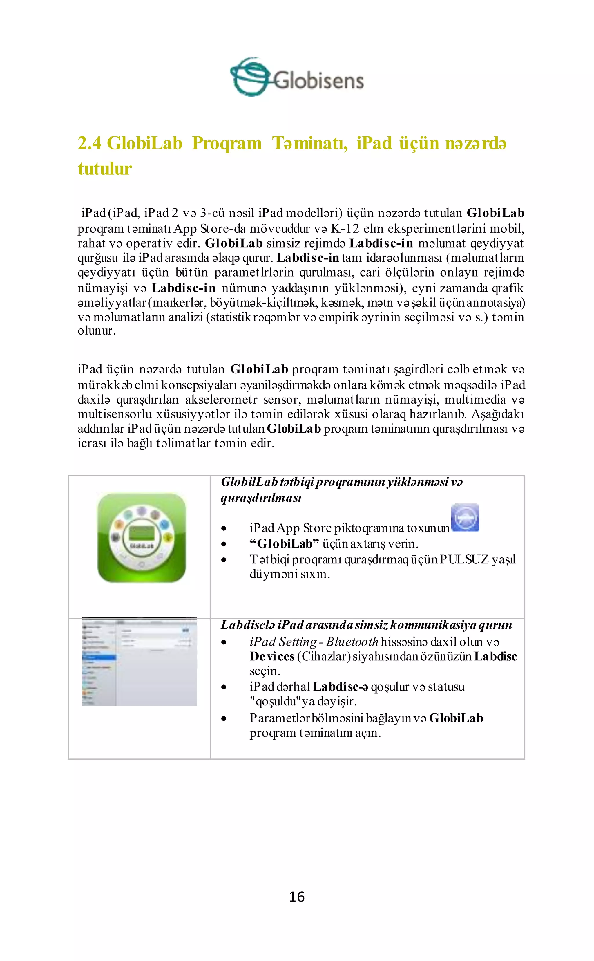 16
2.4 GlobiLab Proqram Təminatı, iPad üçün nəzərdə
tutulur
iPad(iPad, iPad 2 və 3-cü nəsil iPad modelləri) üçün nəzərdə tutulan GlobiLab
proqram təminatı App Store-da mövcuddur və K-12 elm eksperimentlərini mobil,
rahat və operativ edir. GlobiLab simsiz rejimdə Labdisc-in məlumat qeydiyyat
qurğusu ilə iPadarasında əlaqə qurur. Labdisc-in tam idarəolunması (məlumatların
qeydiyyatı üçün bütün parametlrlərin qurulması, cari ölçülərin onlayn rejimdə
nümayişi və Labdisc-in nümunə yaddaşının yüklənməsi), eyni zamanda qrafik
əməliyyatlar(markerlər, böyütmək-kiçiltmək, kəsmək, mətn vəşəkil üçünannotasiya)
və məlumatların analizi (statistikrəqəmlər və empirikəyrinin seçilməsi və s.) təmin
olunur.
iPad üçün nəzərdə tutulan GlobiLab proqram təminatı şagirdləri cəlb etmək və
mürəkkəbelmi konsepsiyaları əyaniləşdirməkdə onlara kömək etmək məqsədilə iPad
daxilə quraşdırılan akselerometr sensor, məlumatların nümayişi, multimedia və
multisensorlu xüsusiyyətlər ilə təmin edilərək xüsusi olaraq hazırlanıb. Aşağıdakı
addımlar iPadüçün nəzərdə tutulanGlobiLab proqram təminatının quraşdırılması və
icrası ilə bağlı təlimatlar təmin edir.
GlobilLabtətbiqi proqramının yüklənməsi və
quraşdırılması
 iPadApp Store piktoqramına toxunun
 “GlobiLab” üçünaxtarış verin.
 Tətbiqi proqramı quraşdırmaqüçünPULSUZ yaşıl
düyməni sıxın.
Labdisclə iPadarasındasimsiz kommunikasiyaqurun
 iPad Setting - Bluetoothhissəsinə daxil olun və
Devices (Cihazlar)siyahısındanözünüzün Labdisc
seçin.
 iPaddərhal Labdisc-ə qoşulur və statusu
"qoşuldu"ya dəyişir.
 Parametlərbölməsini bağlayınvə GlobiLab
proqram təminatını açın.
 