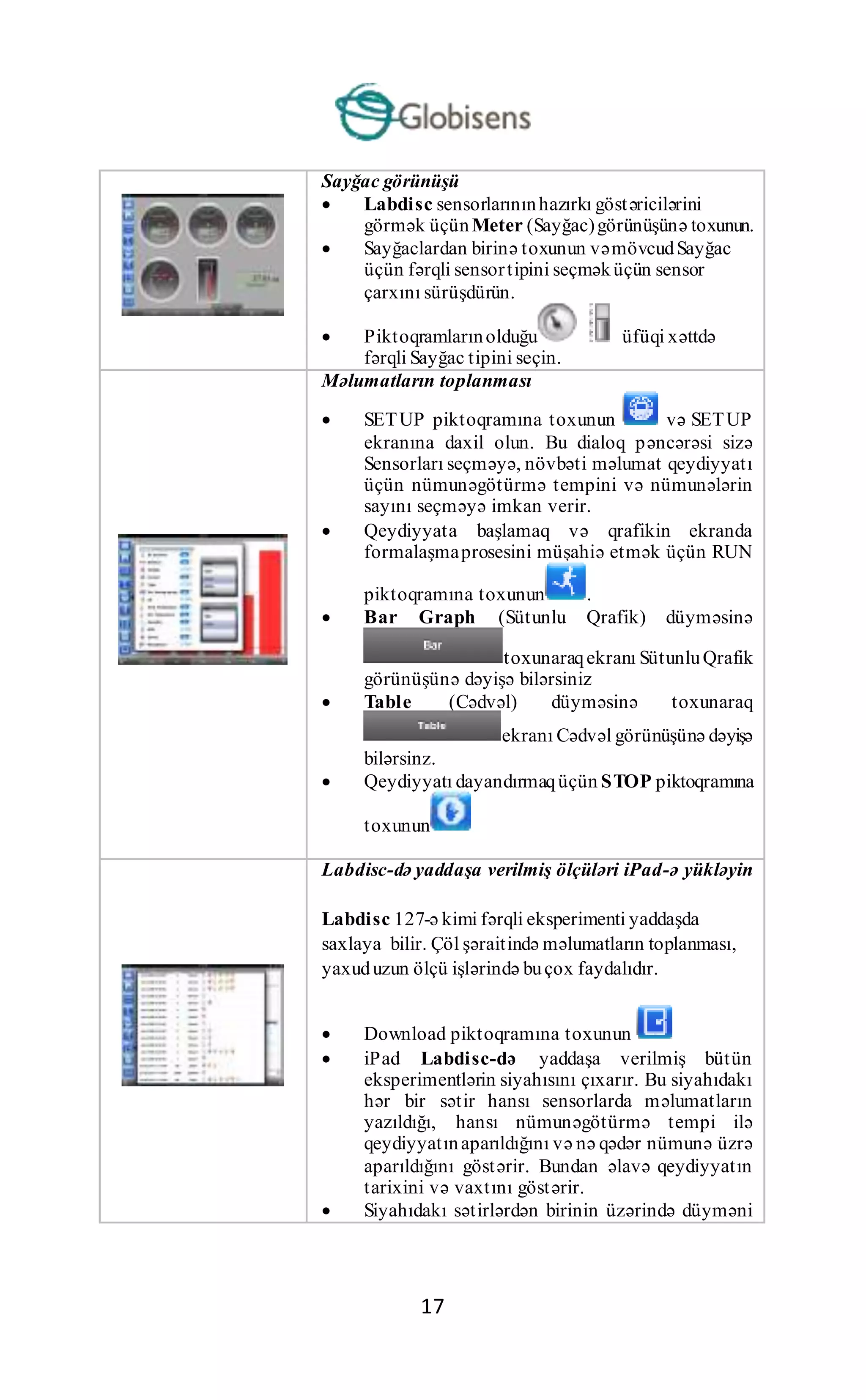 17
Sayğac görünüşü
 Labdisc sensorlarınınhazırkı göstəricilərini
görmək üçünMeter (Sayğac)görünüşünə toxunun.
 Sayğaclardan birinə toxunun vəmövcudSayğac
üçün fərqli sensortipini seçməküçün sensor
çarxını sürüşdürün.
 Piktoqramlarınolduğu üfüqi xəttdə
fərqli Sayğac tipini seçin.
Məlumatların toplanması
 SETUP piktoqramına toxunun və SETUP
ekranına daxil olun. Bu dialoq pəncərəsi sizə
Sensorları seçməyə, növbəti məlumat qeydiyyatı
üçün nümunəgötürmə tempini və nümunələrin
sayını seçməyə imkan verir.
 Qeydiyyata başlamaq və qrafikin ekranda
formalaşmaprosesini müşahiə etmək üçün RUN
piktoqramına toxunun .
 Bar Graph (Sütunlu Qrafik) düyməsinə
toxunaraqekranı SütunluQrafik
görünüşünə dəyişə bilərsiniz
 Table (Cədvəl) düyməsinə toxunaraq
ekranı Cədvəl görünüşünə dəyişə
bilərsinz.
 Qeydiyyatı dayandırmaqüçün STOP piktoqramına
toxunun
Labdisc-də yaddaşa verilmiş ölçüləri iPad-ə yükləyin
Labdisc 127-ə kimi fərqli eksperimenti yaddaşda
saxlaya bilir. Çöl şəraitində məlumatların toplanması,
yaxuduzun ölçü işlərində buçox faydalıdır.
 Download piktoqramına toxunun
 iPad Labdisc-də yaddaşa verilmiş bütün
eksperimentlərin siyahısını çıxarır. Bu siyahıdakı
hər bir sətir hansı sensorlarda məlumatların
yazıldığı, hansı nümunəgötürmə tempi ilə
qeydiyyatınaparıldığını və nə qədər nümunə üzrə
aparıldığını göstərir. Bundan əlavə qeydiyyatın
tarixini və vaxtını göstərir.
 Siyahıdakı sətirlərdən birinin üzərində düyməni
 