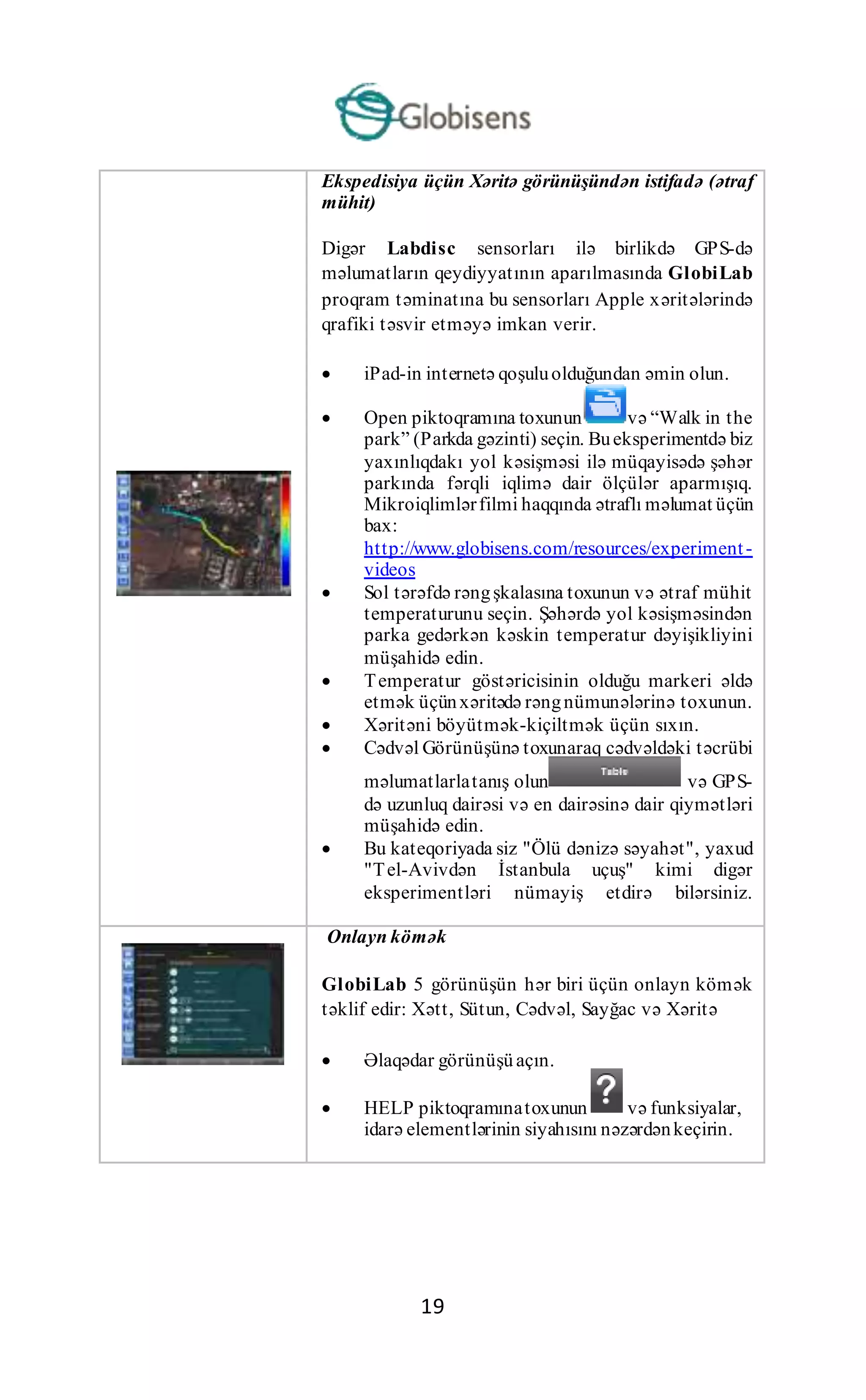 19
Ekspedisiya üçün Xəritə görünüşündən istifadə (ətraf
mühit)
Digər Labdisc sensorları ilə birlikdə GPS-də
məlumatların qeydiyyatının aparılmasında GlobiLab
proqram təminatına bu sensorları Apple xəritələrində
qrafiki təsvir etməyə imkan verir.
 iPad-in internetə qoşuluolduğundan əmin olun.
 Open piktoqramına toxunun və “Walk in the
park” (Parkda gəzinti) seçin. Bueksperimentdə biz
yaxınlıqdakı yol kəsişməsi ilə müqayisədə şəhər
parkında fərqli iqlimə dair ölçülər aparmışıq.
Mikroiqlimlərfilmi haqqında ətraflı məlumat üçün
bax:
http://www.globisens.com/resources/experiment-
videos
 Sol tərəfdə rəngşkalasına toxunun və ətraf mühit
temperaturunu seçin. Şəhərdə yol kəsişməsindən
parka gedərkən kəskin temperatur dəyişikliyini
müşahidə edin.
 Temperatur göstəricisinin olduğu markeri əldə
etmək üçünxəritədə rəngnümunələrinə toxunun.
 Xəritəni böyütmək-kiçiltmək üçün sıxın.
 Cədvəl Görünüşünə toxunaraq cədvəldəki təcrübi
məlumatlarlatanış olun və GPS-
də uzunluq dairəsi və en dairəsinə dair qiymətləri
müşahidə edin.
 Bu kateqoriyada siz "Ölü dənizə səyahət", yaxud
"Tel-Avivdən İstanbula uçuş" kimi digər
eksperimentləri nümayiş etdirə bilərsiniz.
Onlayn kömək
GlobiLab 5 görünüşün hər biri üçün onlayn kömək
təklif edir: Xətt, Sütun, Cədvəl, Sayğac və Xəritə
 Əlaqədar görünüşü açın.
 HELP piktoqramınatoxunun və funksiyalar,
idarə elementlərinin siyahısını nəzərdənkeçirin.
 
