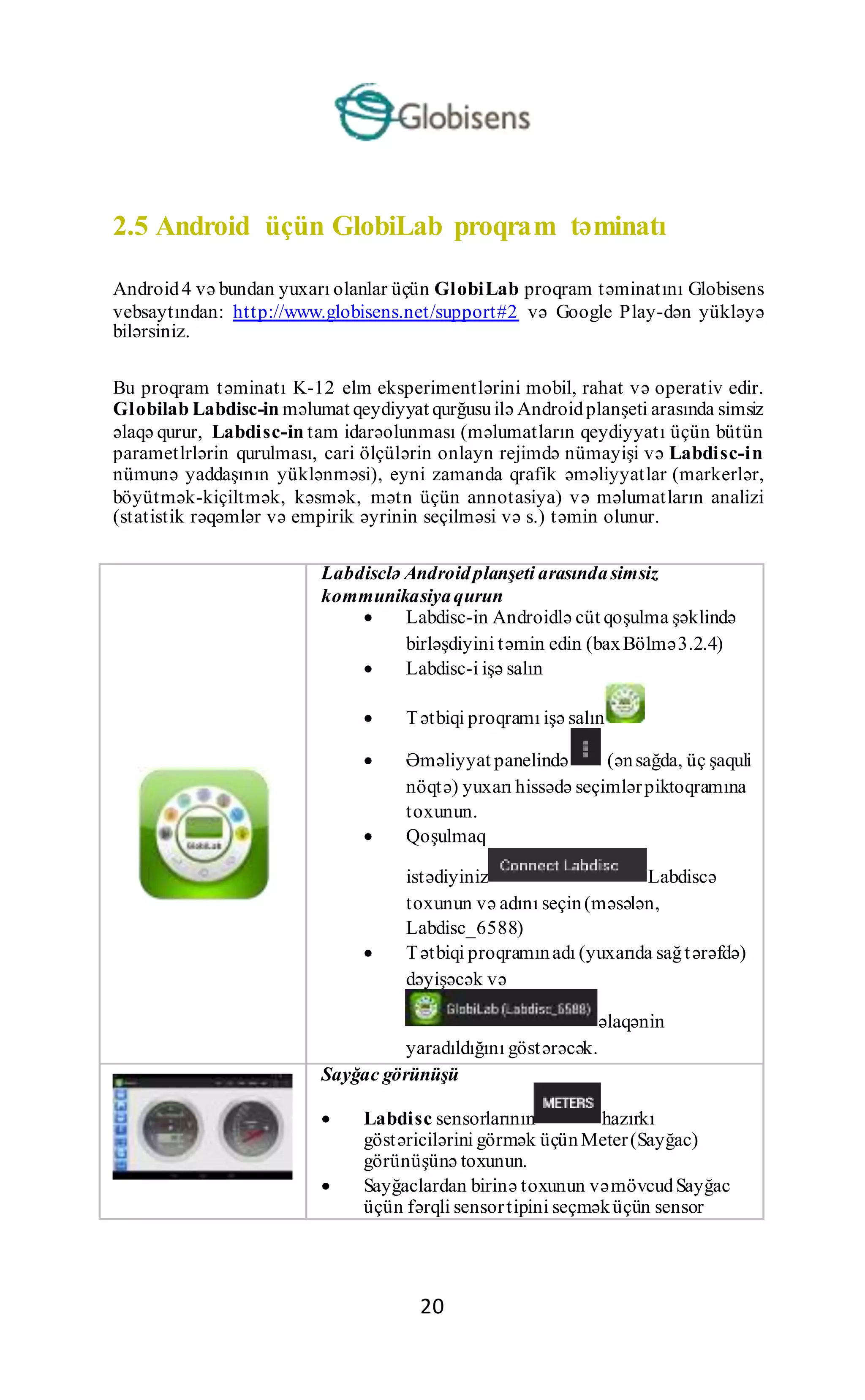 20
2.5 Android üçün GlobiLab proqram təminatı
Android4 və bundan yuxarı olanlar üçün GlobiLab proqram təminatını Globisens
vebsaytından: http://www.globisens.net/support#2 və Google Play-dən yükləyə
bilərsiniz.
Bu proqram təminatı K-12 elm eksperimentlərini mobil, rahat və operativ edir.
Globilab Labdisc-in məlumat qeydiyyat qurğusuilə Androidplanşeti arasında simsiz
əlaqə qurur, Labdisc-in tam idarəolunması (məlumatların qeydiyyatı üçün bütün
parametlrlərin qurulması, cari ölçülərin onlayn rejimdə nümayişi və Labdisc-in
nümunə yaddaşının yüklənməsi), eyni zamanda qrafik əməliyyatlar (markerlər,
böyütmək-kiçiltmək, kəsmək, mətn üçün annotasiya) və məlumatların analizi
(statistik rəqəmlər və empirik əyrinin seçilməsi və s.) təmin olunur.
Labdisclə Androidplanşeti arasındasimsiz
kommunikasiyaqurun
 Labdisc-in Androidlə cüt qoşulma şəklində
birləşdiyini təmin edin (baxBölmə3.2.4)
 Labdisc-i işə salın
 Tətbiqi proqramı işə salın
 Əməliyyat panelində (ənsağda, üç şaquli
nöqtə) yuxarı hissədə seçimlərpiktoqramına
toxunun.
 Qoşulmaq
istədiyiniz Labdiscə
toxunun və adını seçin(məsələn,
Labdisc_6588)
 Tətbiqi proqramınadı (yuxarıda sağtərəfdə)
dəyişəcək və
əlaqənin
yaradıldığını göstərəcək.
Sayğac görünüşü
 Labdisc sensorlarının hazırkı
göstəricilərini görmək üçünMeter(Sayğac)
görünüşünə toxunun.
 Sayğaclardan birinə toxunun vəmövcudSayğac
üçün fərqli sensortipini seçməküçün sensor
 