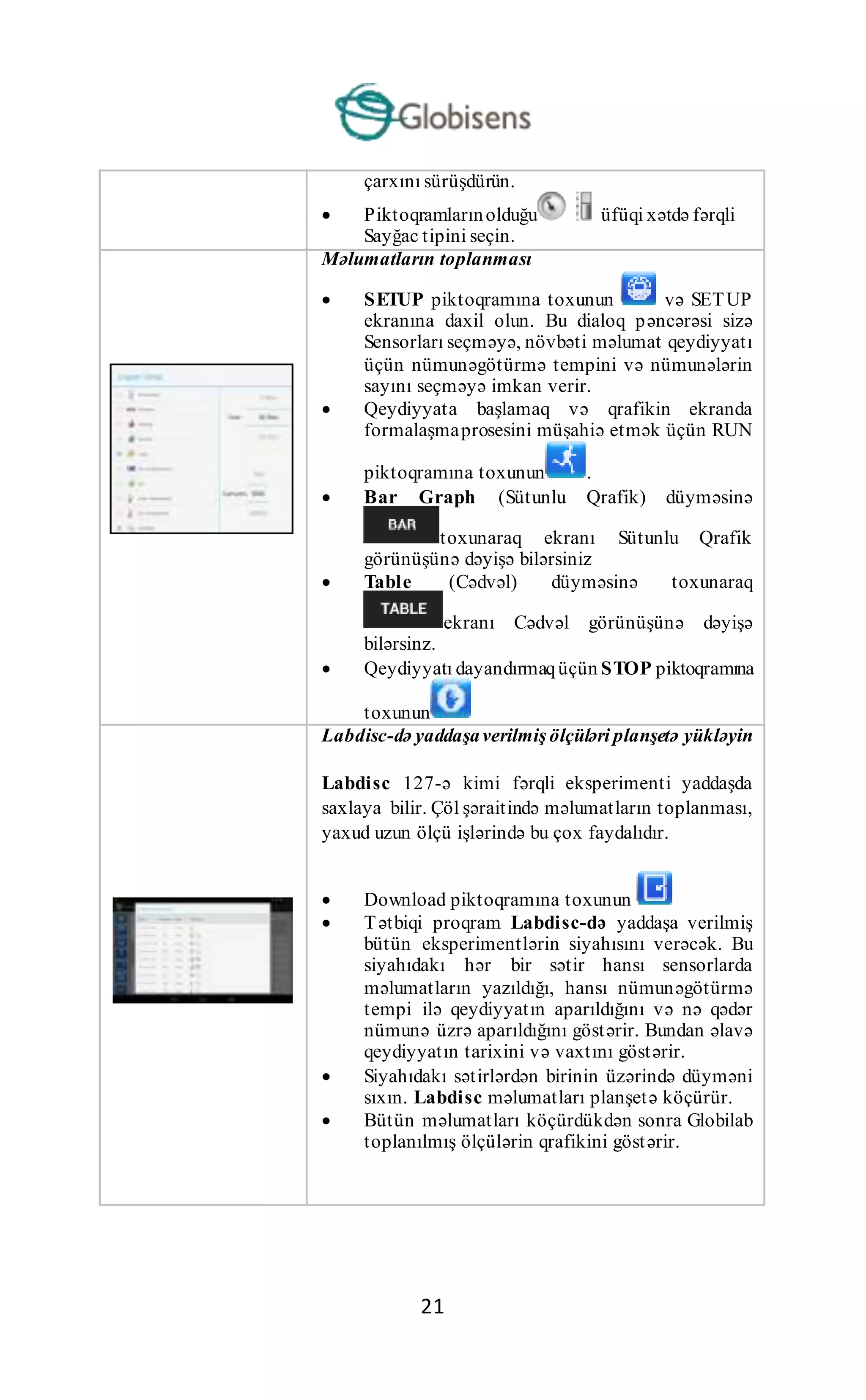 21
çarxını sürüşdürün.
 Piktoqramlarınolduğu üfüqi xətdə fərqli
Sayğac tipini seçin.
Məlumatların toplanması
 SETUP piktoqramına toxunun və SETUP
ekranına daxil olun. Bu dialoq pəncərəsi sizə
Sensorları seçməyə, növbəti məlumat qeydiyyatı
üçün nümunəgötürmə tempini və nümunələrin
sayını seçməyə imkan verir.
 Qeydiyyata başlamaq və qrafikin ekranda
formalaşmaprosesini müşahiə etmək üçün RUN
piktoqramına toxunun .
 Bar Graph (Sütunlu Qrafik) düyməsinə
toxunaraq ekranı Sütunlu Qrafik
görünüşünə dəyişə bilərsiniz
 Table (Cədvəl) düyməsinə toxunaraq
ekranı Cədvəl görünüşünə dəyişə
bilərsinz.
 Qeydiyyatı dayandırmaqüçün STOP piktoqramına
toxunun
Labdisc-də yaddaşaverilmiş ölçüləri planşetə yükləyin
Labdisc 127-ə kimi fərqli eksperimenti yaddaşda
saxlaya bilir. Çöl şəraitində məlumatların toplanması,
yaxud uzun ölçü işlərində bu çox faydalıdır.
 Download piktoqramına toxunun
 Tətbiqi proqram Labdisc-də yaddaşa verilmiş
bütün eksperimentlərin siyahısını verəcək. Bu
siyahıdakı hər bir sətir hansı sensorlarda
məlumatların yazıldığı, hansı nümunəgötürmə
tempi ilə qeydiyyatın aparıldığını və nə qədər
nümunə üzrə aparıldığını göstərir. Bundan əlavə
qeydiyyatın tarixini və vaxtını göstərir.
 Siyahıdakı sətirlərdən birinin üzərində düyməni
sıxın. Labdisc məlumatları planşetə köçürür.
 Bütün məlumatları köçürdükdən sonra Globilab
toplanılmış ölçülərin qrafikini göstərir.
 