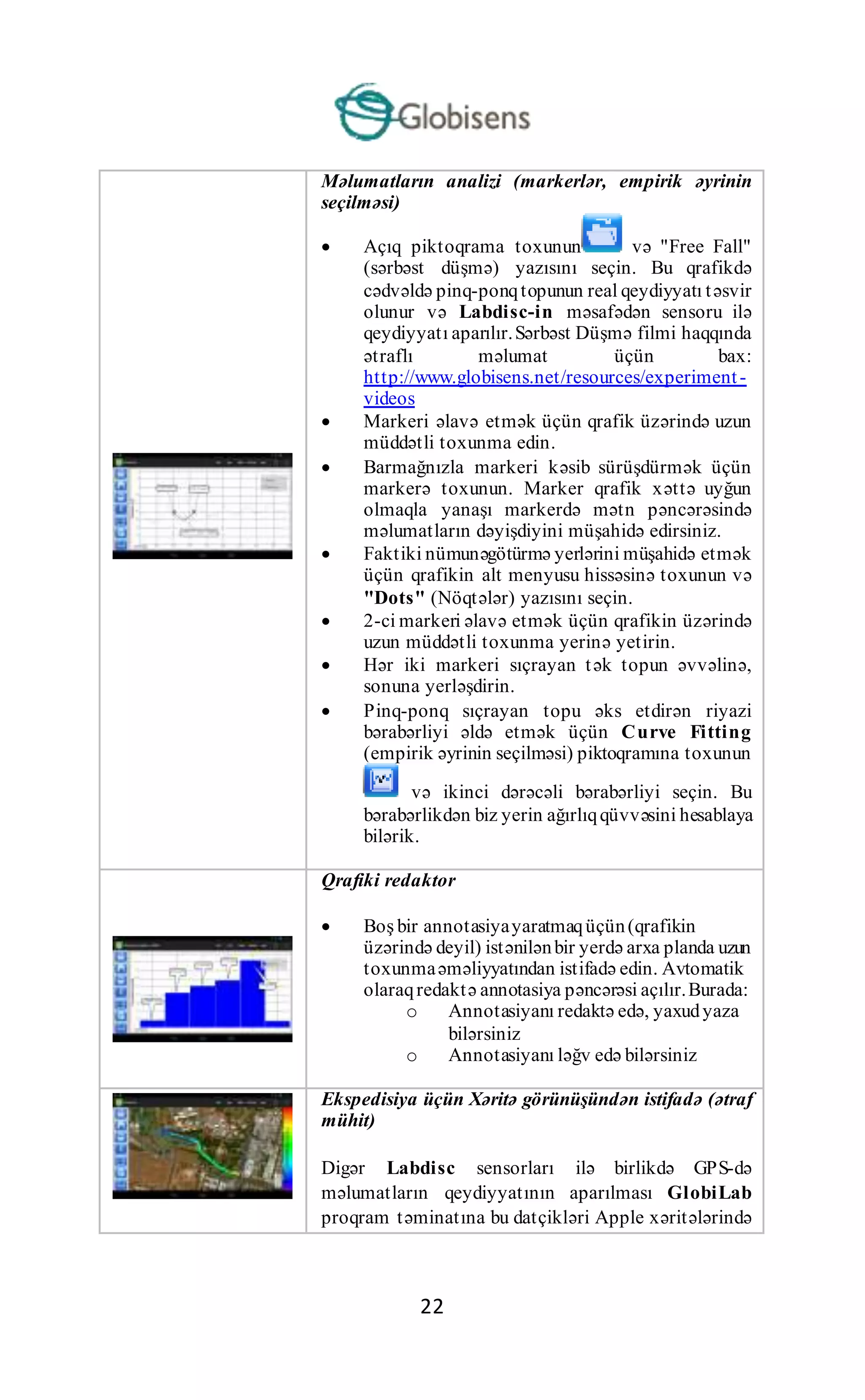 22
Məlumatların analizi (markerlər, empirik əyrinin
seçilməsi)
 Açıq piktoqrama toxunun və "Free Fall"
(sərbəst düşmə) yazısını seçin. Bu qrafikdə
cədvəldə pinq-ponqtopunun real qeydiyyatı təsvir
olunur və Labdisc-in məsafədən sensoru ilə
qeydiyyatı aparılır.Sərbəst Düşmə filmi haqqında
ətraflı məlumat üçün bax:
http://www.globisens.net/resources/experiment-
videos
 Markeri əlavə etmək üçün qrafik üzərində uzun
müddətli toxunma edin.
 Barmağnızla markeri kəsib sürüşdürmək üçün
markerə toxunun. Marker qrafik xəttə uyğun
olmaqla yanaşı markerdə mətn pəncərəsində
məlumatların dəyişdiyini müşahidə edirsiniz.
 Faktiki nümunəgötürmə yerlərini müşahidə etmək
üçün qrafikin alt menyusu hissəsinə toxunun və
"Dots" (Nöqtələr) yazısını seçin.
 2-ci markeri əlavə etmək üçün qrafikin üzərində
uzun müddətli toxunma yerinə yetirin.
 Hər iki markeri sıçrayan tək topun əvvəlinə,
sonuna yerləşdirin.
 Pinq-ponq sıçrayan topu əks etdirən riyazi
bərabərliyi əldə etmək üçün Curve Fitting
(empirik əyrinin seçilməsi) piktoqramına toxunun
və ikinci dərəcəli bərabərliyi seçin. Bu
bərabərlikdən biz yerin ağırlıqqüvvəsini hesablaya
bilərik.
Qrafiki redaktor
 Boş bir annotasiyayaratmaqüçün(qrafikin
üzərində deyil) istənilənbir yerdə arxa planda uzun
toxunmaəməliyyatından istifadə edin. Avtomatik
olaraqredaktə annotasiya pəncərəsi açılır.Burada:
o Annotasiyanı redaktə edə, yaxudyaza
bilərsiniz
o Annotasiyanı ləğv edə bilərsiniz
Ekspedisiya üçün Xəritə görünüşündən istifadə (ətraf
mühit)
Digər Labdisc sensorları ilə birlikdə GPS-də
məlumatların qeydiyyatının aparılması GlobiLab
proqram təminatına bu datçikləri Apple xəritələrində
 